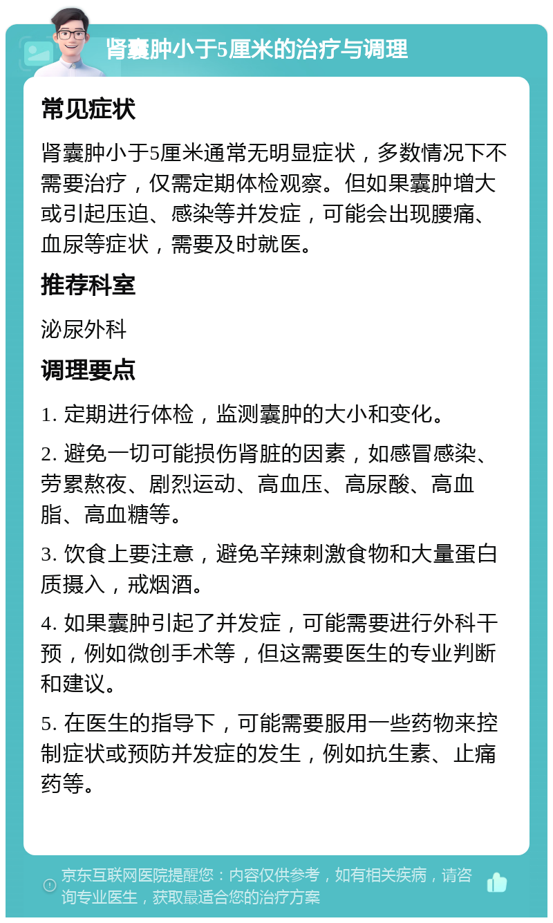 肾囊肿小于5厘米的治疗与调理 常见症状 肾囊肿小于5厘米通常无明显症状，多数情况下不需要治疗，仅需定期体检观察。但如果囊肿增大或引起压迫、感染等并发症，可能会出现腰痛、血尿等症状，需要及时就医。 推荐科室 泌尿外科 调理要点 1. 定期进行体检，监测囊肿的大小和变化。 2. 避免一切可能损伤肾脏的因素，如感冒感染、劳累熬夜、剧烈运动、高血压、高尿酸、高血脂、高血糖等。 3. 饮食上要注意，避免辛辣刺激食物和大量蛋白质摄入，戒烟酒。 4. 如果囊肿引起了并发症，可能需要进行外科干预，例如微创手术等，但这需要医生的专业判断和建议。 5. 在医生的指导下，可能需要服用一些药物来控制症状或预防并发症的发生，例如抗生素、止痛药等。