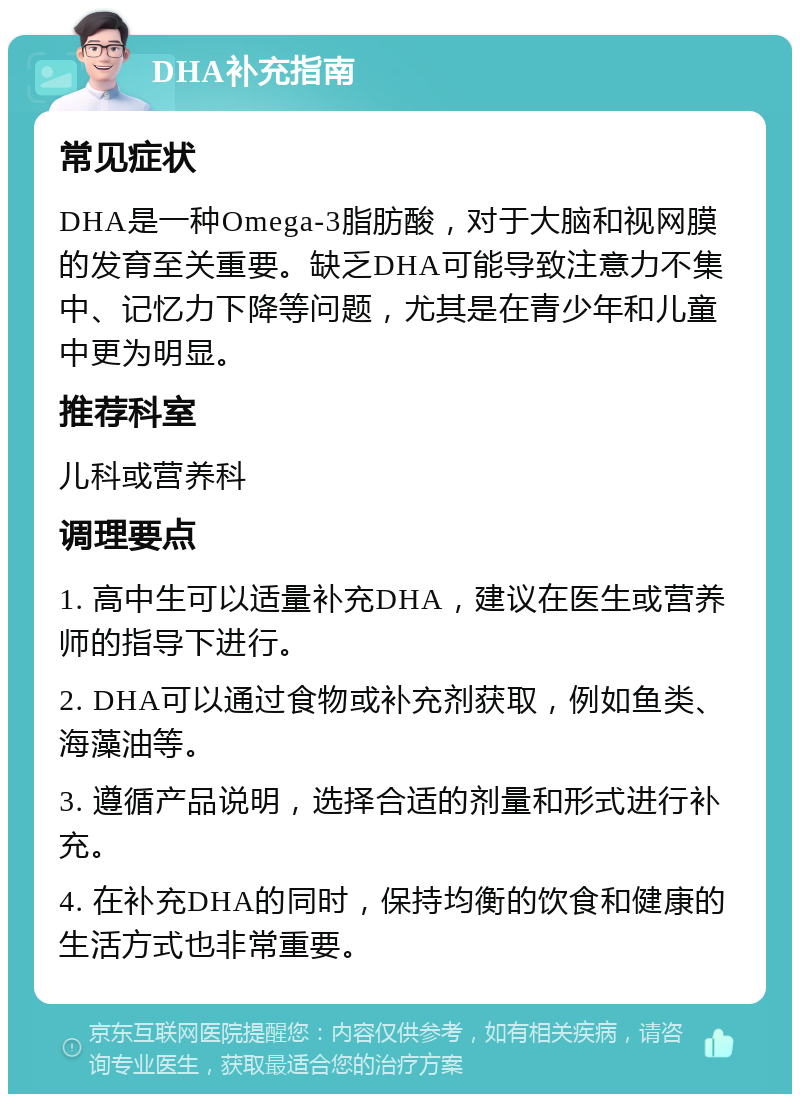 DHA补充指南 常见症状 DHA是一种Omega-3脂肪酸，对于大脑和视网膜的发育至关重要。缺乏DHA可能导致注意力不集中、记忆力下降等问题，尤其是在青少年和儿童中更为明显。 推荐科室 儿科或营养科 调理要点 1. 高中生可以适量补充DHA，建议在医生或营养师的指导下进行。 2. DHA可以通过食物或补充剂获取，例如鱼类、海藻油等。 3. 遵循产品说明，选择合适的剂量和形式进行补充。 4. 在补充DHA的同时，保持均衡的饮食和健康的生活方式也非常重要。