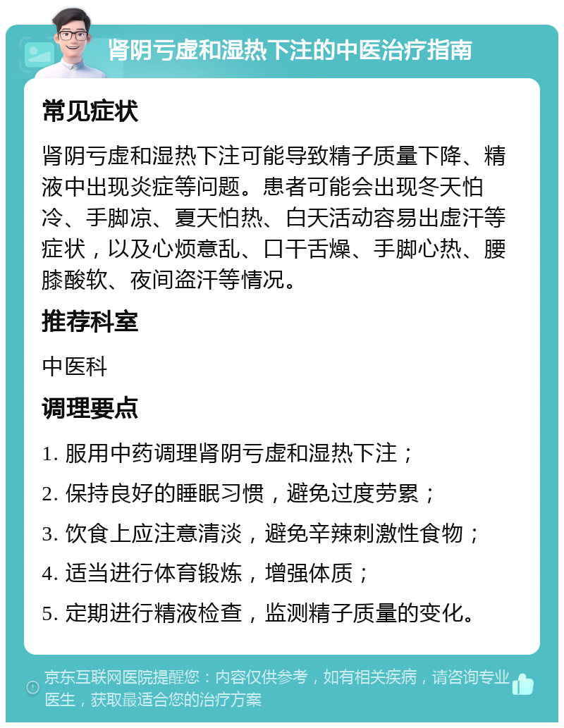 肾阴亏虚和湿热下注的中医治疗指南 常见症状 肾阴亏虚和湿热下注可能导致精子质量下降、精液中出现炎症等问题。患者可能会出现冬天怕冷、手脚凉、夏天怕热、白天活动容易出虚汗等症状，以及心烦意乱、口干舌燥、手脚心热、腰膝酸软、夜间盗汗等情况。 推荐科室 中医科 调理要点 1. 服用中药调理肾阴亏虚和湿热下注； 2. 保持良好的睡眠习惯，避免过度劳累； 3. 饮食上应注意清淡，避免辛辣刺激性食物； 4. 适当进行体育锻炼，增强体质； 5. 定期进行精液检查，监测精子质量的变化。