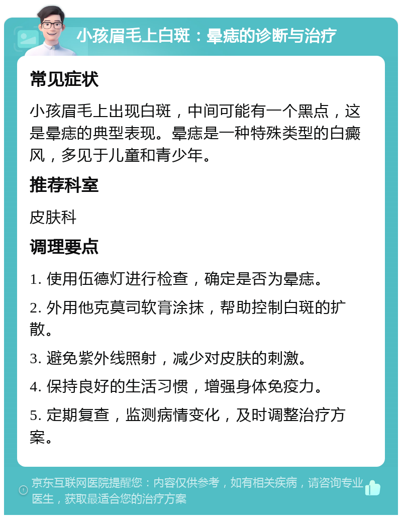 小孩眉毛上白斑：晕痣的诊断与治疗 常见症状 小孩眉毛上出现白斑，中间可能有一个黑点，这是晕痣的典型表现。晕痣是一种特殊类型的白癜风，多见于儿童和青少年。 推荐科室 皮肤科 调理要点 1. 使用伍德灯进行检查，确定是否为晕痣。 2. 外用他克莫司软膏涂抹，帮助控制白斑的扩散。 3. 避免紫外线照射，减少对皮肤的刺激。 4. 保持良好的生活习惯，增强身体免疫力。 5. 定期复查，监测病情变化，及时调整治疗方案。