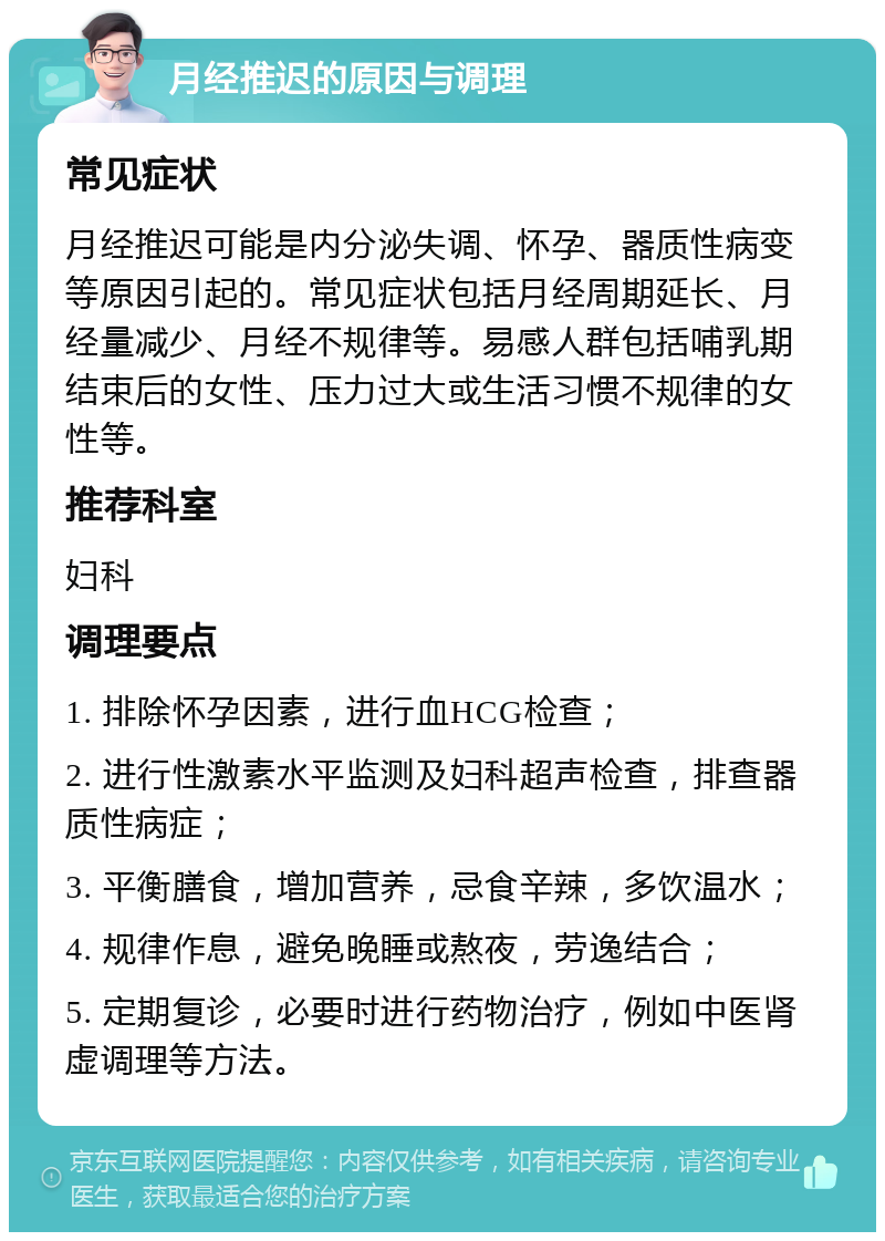 月经推迟的原因与调理 常见症状 月经推迟可能是内分泌失调、怀孕、器质性病变等原因引起的。常见症状包括月经周期延长、月经量减少、月经不规律等。易感人群包括哺乳期结束后的女性、压力过大或生活习惯不规律的女性等。 推荐科室 妇科 调理要点 1. 排除怀孕因素，进行血HCG检查； 2. 进行性激素水平监测及妇科超声检查，排查器质性病症； 3. 平衡膳食，增加营养，忌食辛辣，多饮温水； 4. 规律作息，避免晚睡或熬夜，劳逸结合； 5. 定期复诊，必要时进行药物治疗，例如中医肾虚调理等方法。