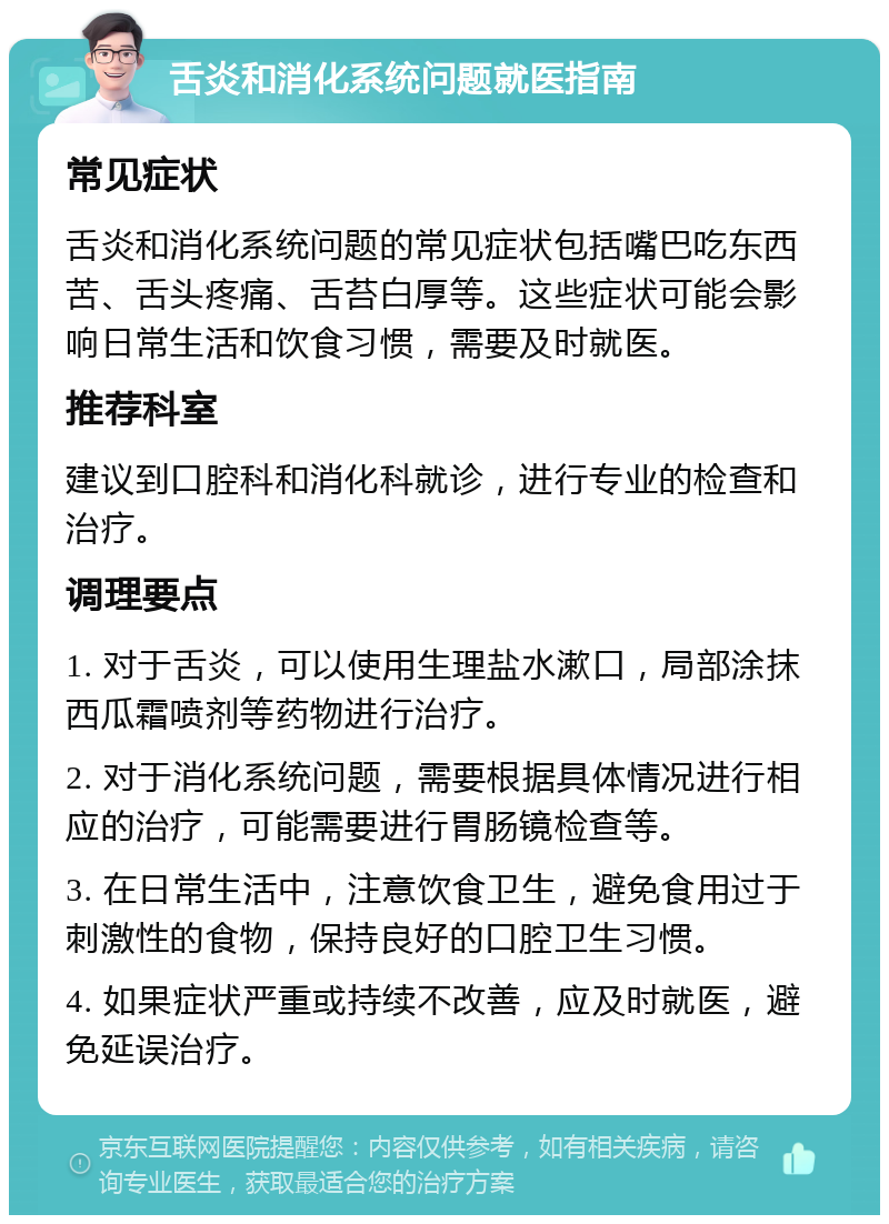 舌炎和消化系统问题就医指南 常见症状 舌炎和消化系统问题的常见症状包括嘴巴吃东西苦、舌头疼痛、舌苔白厚等。这些症状可能会影响日常生活和饮食习惯，需要及时就医。 推荐科室 建议到口腔科和消化科就诊，进行专业的检查和治疗。 调理要点 1. 对于舌炎，可以使用生理盐水漱口，局部涂抹西瓜霜喷剂等药物进行治疗。 2. 对于消化系统问题，需要根据具体情况进行相应的治疗，可能需要进行胃肠镜检查等。 3. 在日常生活中，注意饮食卫生，避免食用过于刺激性的食物，保持良好的口腔卫生习惯。 4. 如果症状严重或持续不改善，应及时就医，避免延误治疗。