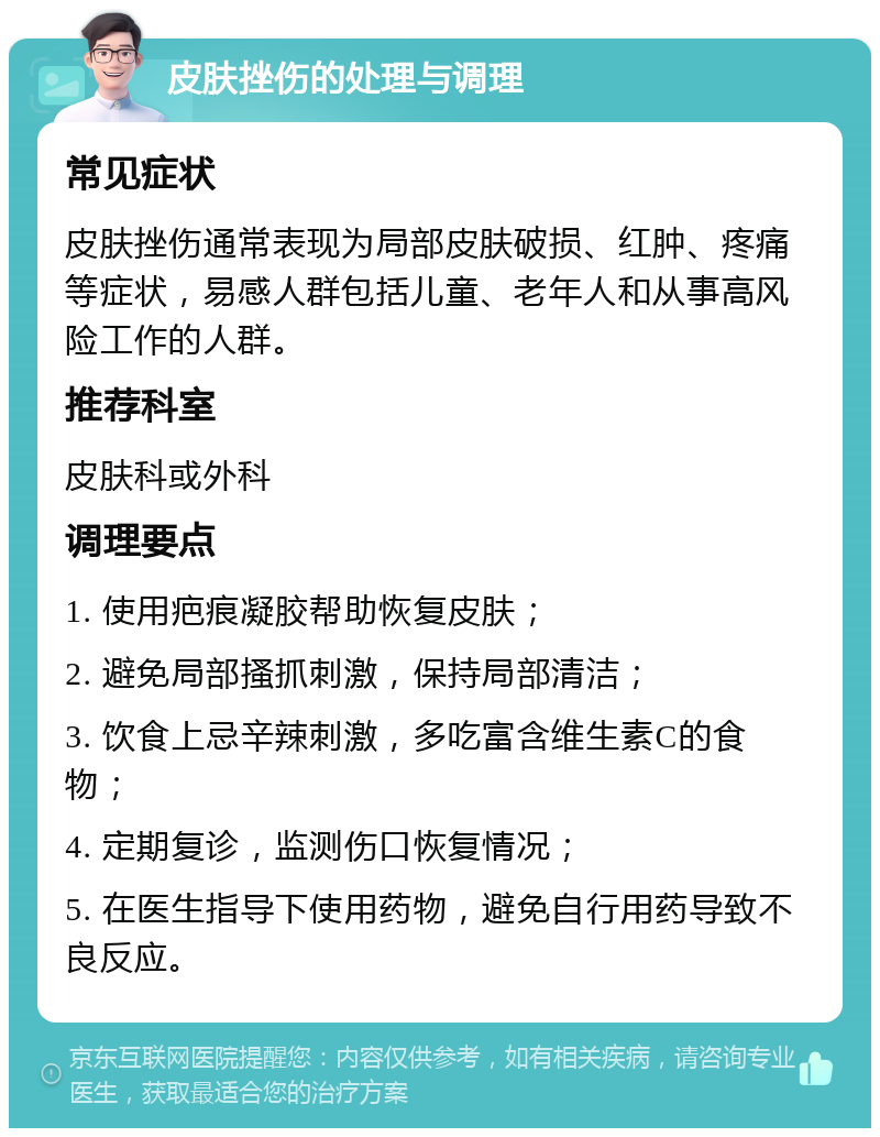 皮肤挫伤的处理与调理 常见症状 皮肤挫伤通常表现为局部皮肤破损、红肿、疼痛等症状，易感人群包括儿童、老年人和从事高风险工作的人群。 推荐科室 皮肤科或外科 调理要点 1. 使用疤痕凝胶帮助恢复皮肤； 2. 避免局部搔抓刺激，保持局部清洁； 3. 饮食上忌辛辣刺激，多吃富含维生素C的食物； 4. 定期复诊，监测伤口恢复情况； 5. 在医生指导下使用药物，避免自行用药导致不良反应。