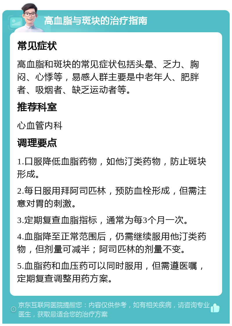 高血脂与斑块的治疗指南 常见症状 高血脂和斑块的常见症状包括头晕、乏力、胸闷、心悸等，易感人群主要是中老年人、肥胖者、吸烟者、缺乏运动者等。 推荐科室 心血管内科 调理要点 1.口服降低血脂药物，如他汀类药物，防止斑块形成。 2.每日服用拜阿司匹林，预防血栓形成，但需注意对胃的刺激。 3.定期复查血脂指标，通常为每3个月一次。 4.血脂降至正常范围后，仍需继续服用他汀类药物，但剂量可减半；阿司匹林的剂量不变。 5.血脂药和血压药可以同时服用，但需遵医嘱，定期复查调整用药方案。