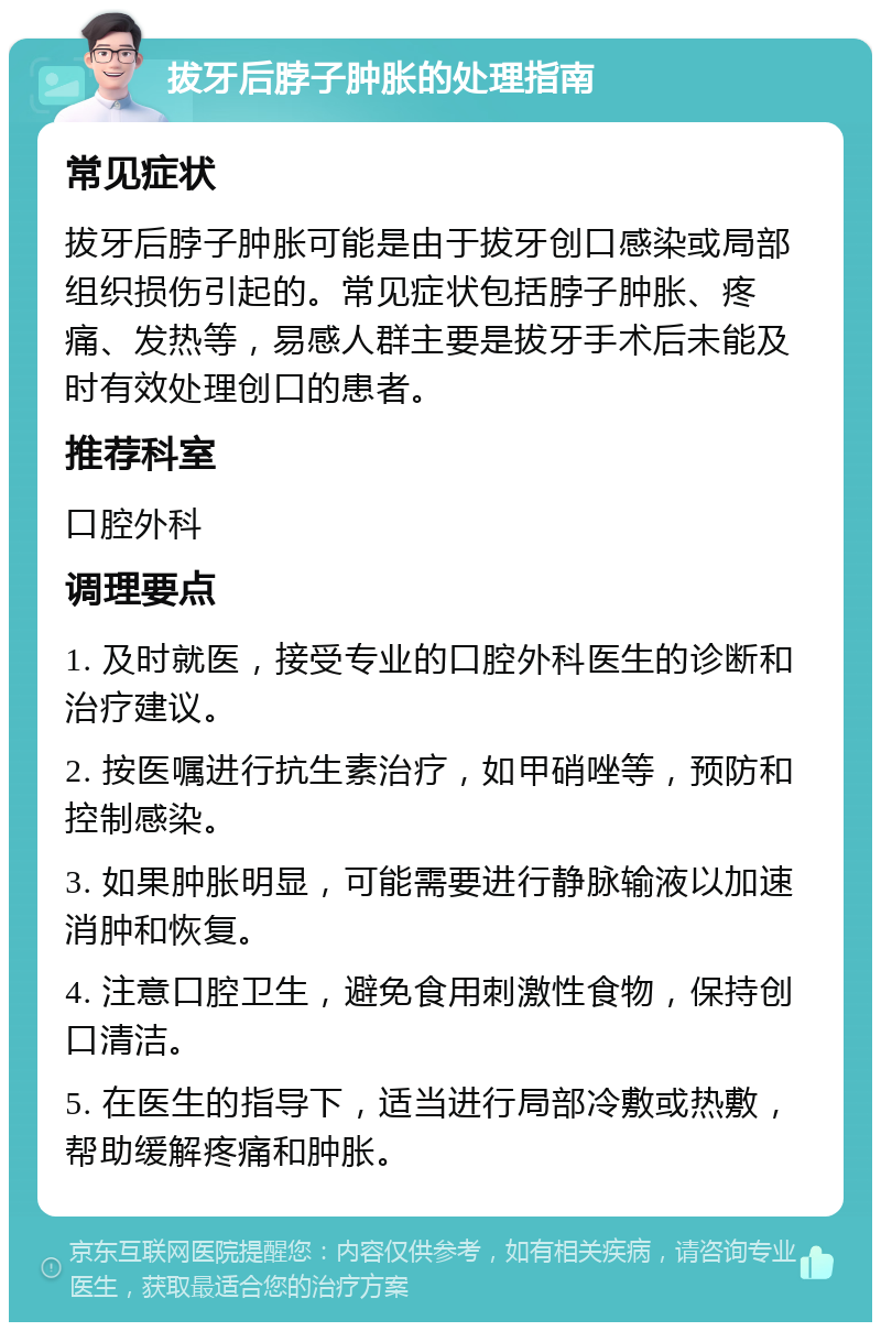 拔牙后脖子肿胀的处理指南 常见症状 拔牙后脖子肿胀可能是由于拔牙创口感染或局部组织损伤引起的。常见症状包括脖子肿胀、疼痛、发热等，易感人群主要是拔牙手术后未能及时有效处理创口的患者。 推荐科室 口腔外科 调理要点 1. 及时就医，接受专业的口腔外科医生的诊断和治疗建议。 2. 按医嘱进行抗生素治疗，如甲硝唑等，预防和控制感染。 3. 如果肿胀明显，可能需要进行静脉输液以加速消肿和恢复。 4. 注意口腔卫生，避免食用刺激性食物，保持创口清洁。 5. 在医生的指导下，适当进行局部冷敷或热敷，帮助缓解疼痛和肿胀。