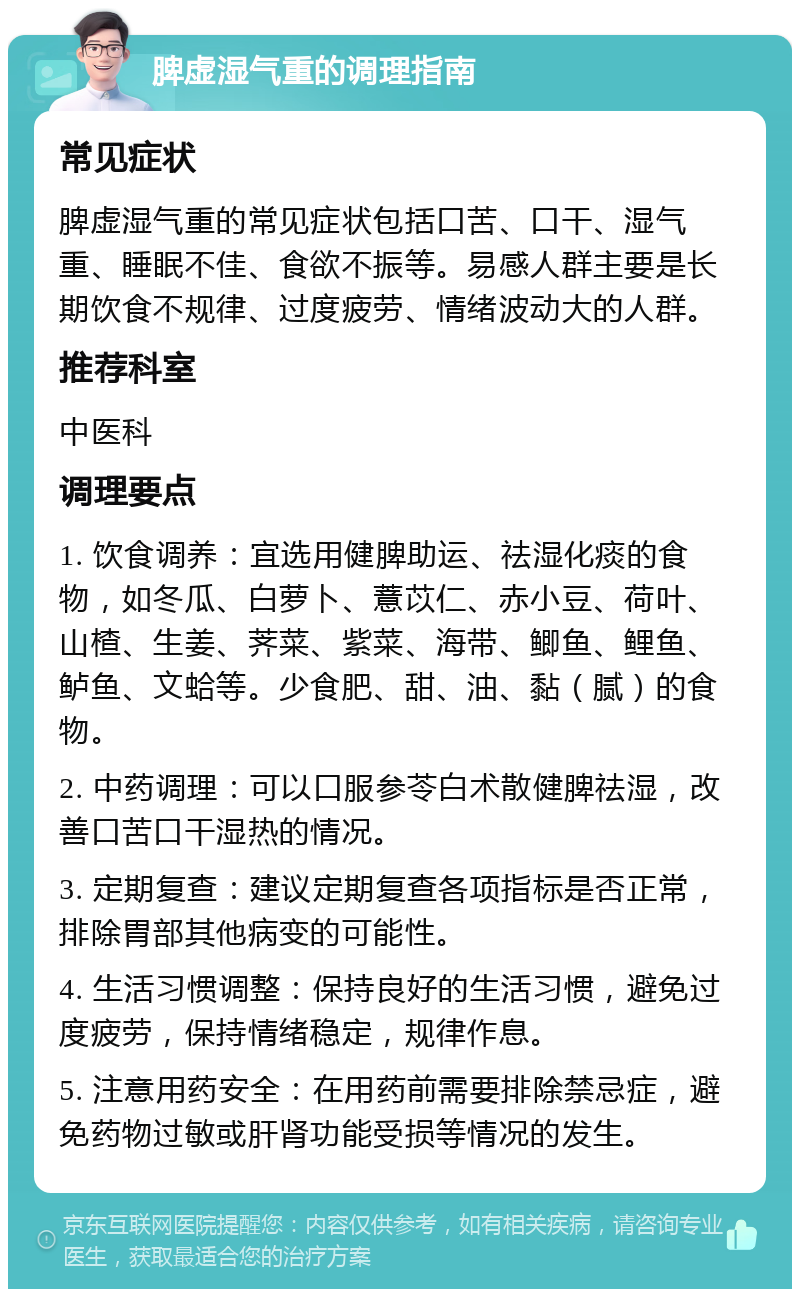 脾虚湿气重的调理指南 常见症状 脾虚湿气重的常见症状包括口苦、口干、湿气重、睡眠不佳、食欲不振等。易感人群主要是长期饮食不规律、过度疲劳、情绪波动大的人群。 推荐科室 中医科 调理要点 1. 饮食调养：宜选用健脾助运、祛湿化痰的食物，如冬瓜、白萝卜、薏苡仁、赤小豆、荷叶、山楂、生姜、荠菜、紫菜、海带、鲫鱼、鲤鱼、鲈鱼、文蛤等。少食肥、甜、油、黏（腻）的食物。 2. 中药调理：可以口服参苓白术散健脾祛湿，改善口苦口干湿热的情况。 3. 定期复查：建议定期复查各项指标是否正常，排除胃部其他病变的可能性。 4. 生活习惯调整：保持良好的生活习惯，避免过度疲劳，保持情绪稳定，规律作息。 5. 注意用药安全：在用药前需要排除禁忌症，避免药物过敏或肝肾功能受损等情况的发生。