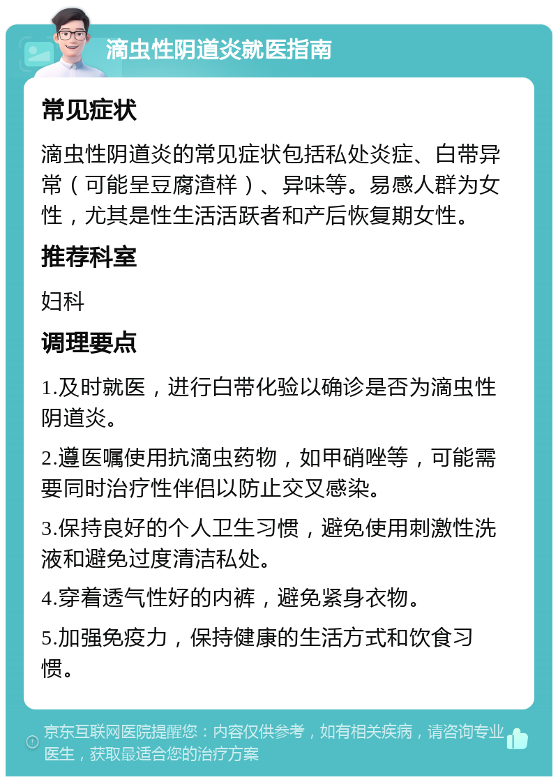 滴虫性阴道炎就医指南 常见症状 滴虫性阴道炎的常见症状包括私处炎症、白带异常（可能呈豆腐渣样）、异味等。易感人群为女性，尤其是性生活活跃者和产后恢复期女性。 推荐科室 妇科 调理要点 1.及时就医，进行白带化验以确诊是否为滴虫性阴道炎。 2.遵医嘱使用抗滴虫药物，如甲硝唑等，可能需要同时治疗性伴侣以防止交叉感染。 3.保持良好的个人卫生习惯，避免使用刺激性洗液和避免过度清洁私处。 4.穿着透气性好的内裤，避免紧身衣物。 5.加强免疫力，保持健康的生活方式和饮食习惯。