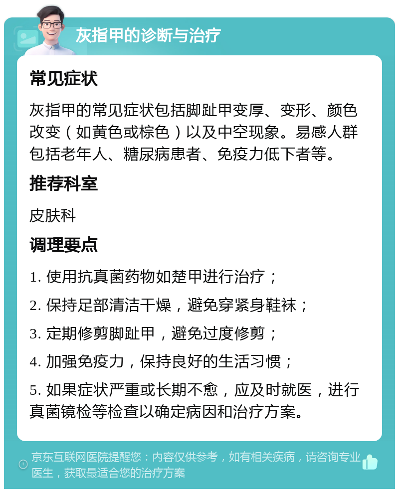 灰指甲的诊断与治疗 常见症状 灰指甲的常见症状包括脚趾甲变厚、变形、颜色改变（如黄色或棕色）以及中空现象。易感人群包括老年人、糖尿病患者、免疫力低下者等。 推荐科室 皮肤科 调理要点 1. 使用抗真菌药物如楚甲进行治疗； 2. 保持足部清洁干燥，避免穿紧身鞋袜； 3. 定期修剪脚趾甲，避免过度修剪； 4. 加强免疫力，保持良好的生活习惯； 5. 如果症状严重或长期不愈，应及时就医，进行真菌镜检等检查以确定病因和治疗方案。