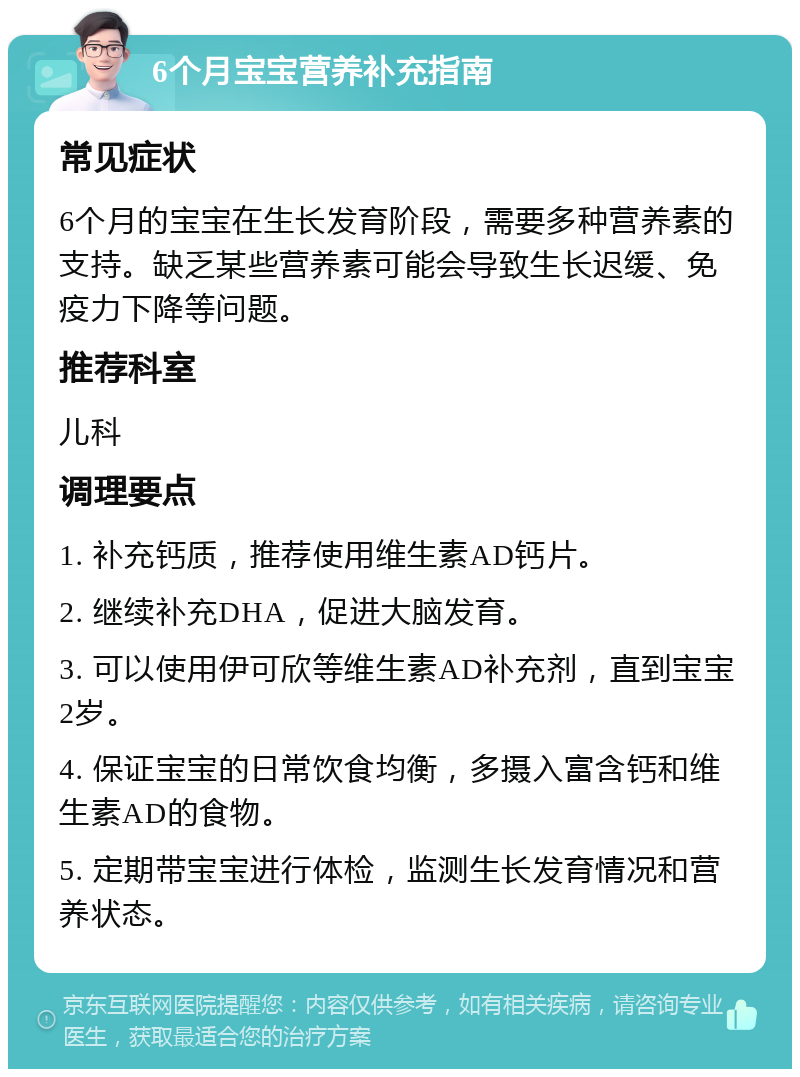 6个月宝宝营养补充指南 常见症状 6个月的宝宝在生长发育阶段，需要多种营养素的支持。缺乏某些营养素可能会导致生长迟缓、免疫力下降等问题。 推荐科室 儿科 调理要点 1. 补充钙质，推荐使用维生素AD钙片。 2. 继续补充DHA，促进大脑发育。 3. 可以使用伊可欣等维生素AD补充剂，直到宝宝2岁。 4. 保证宝宝的日常饮食均衡，多摄入富含钙和维生素AD的食物。 5. 定期带宝宝进行体检，监测生长发育情况和营养状态。