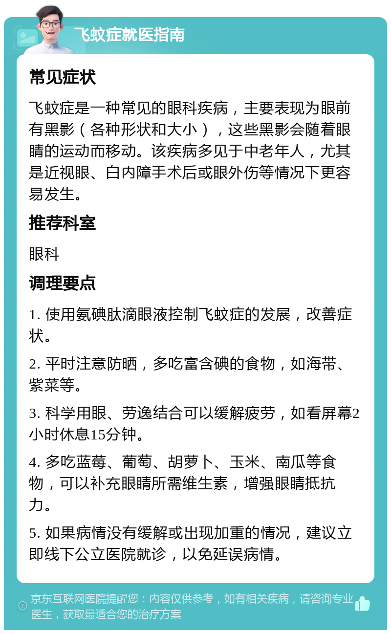 飞蚊症就医指南 常见症状 飞蚊症是一种常见的眼科疾病，主要表现为眼前有黑影（各种形状和大小），这些黑影会随着眼睛的运动而移动。该疾病多见于中老年人，尤其是近视眼、白内障手术后或眼外伤等情况下更容易发生。 推荐科室 眼科 调理要点 1. 使用氨碘肽滴眼液控制飞蚊症的发展，改善症状。 2. 平时注意防晒，多吃富含碘的食物，如海带、紫菜等。 3. 科学用眼、劳逸结合可以缓解疲劳，如看屏幕2小时休息15分钟。 4. 多吃蓝莓、葡萄、胡萝卜、玉米、南瓜等食物，可以补充眼睛所需维生素，增强眼睛抵抗力。 5. 如果病情没有缓解或出现加重的情况，建议立即线下公立医院就诊，以免延误病情。