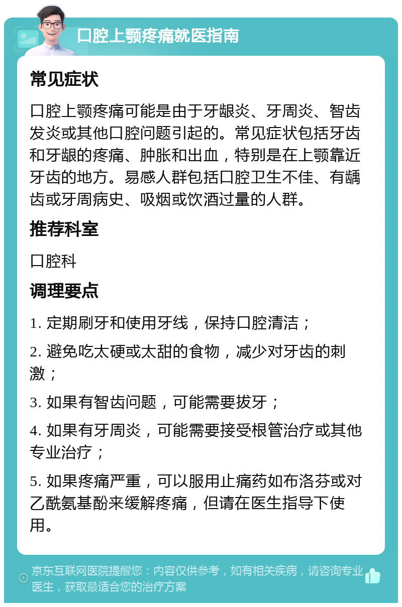 口腔上颚疼痛就医指南 常见症状 口腔上颚疼痛可能是由于牙龈炎、牙周炎、智齿发炎或其他口腔问题引起的。常见症状包括牙齿和牙龈的疼痛、肿胀和出血，特别是在上颚靠近牙齿的地方。易感人群包括口腔卫生不佳、有龋齿或牙周病史、吸烟或饮酒过量的人群。 推荐科室 口腔科 调理要点 1. 定期刷牙和使用牙线，保持口腔清洁； 2. 避免吃太硬或太甜的食物，减少对牙齿的刺激； 3. 如果有智齿问题，可能需要拔牙； 4. 如果有牙周炎，可能需要接受根管治疗或其他专业治疗； 5. 如果疼痛严重，可以服用止痛药如布洛芬或对乙酰氨基酚来缓解疼痛，但请在医生指导下使用。