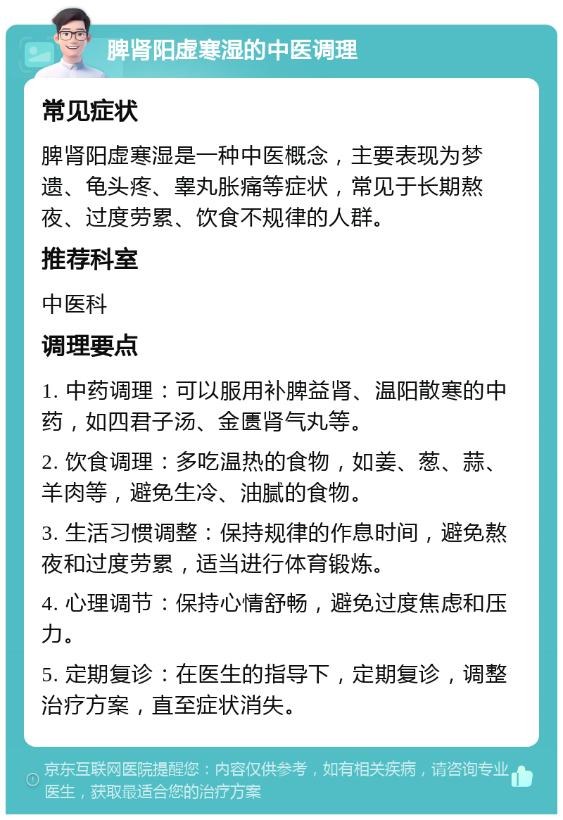 脾肾阳虚寒湿的中医调理 常见症状 脾肾阳虚寒湿是一种中医概念，主要表现为梦遗、龟头疼、睾丸胀痛等症状，常见于长期熬夜、过度劳累、饮食不规律的人群。 推荐科室 中医科 调理要点 1. 中药调理：可以服用补脾益肾、温阳散寒的中药，如四君子汤、金匮肾气丸等。 2. 饮食调理：多吃温热的食物，如姜、葱、蒜、羊肉等，避免生冷、油腻的食物。 3. 生活习惯调整：保持规律的作息时间，避免熬夜和过度劳累，适当进行体育锻炼。 4. 心理调节：保持心情舒畅，避免过度焦虑和压力。 5. 定期复诊：在医生的指导下，定期复诊，调整治疗方案，直至症状消失。