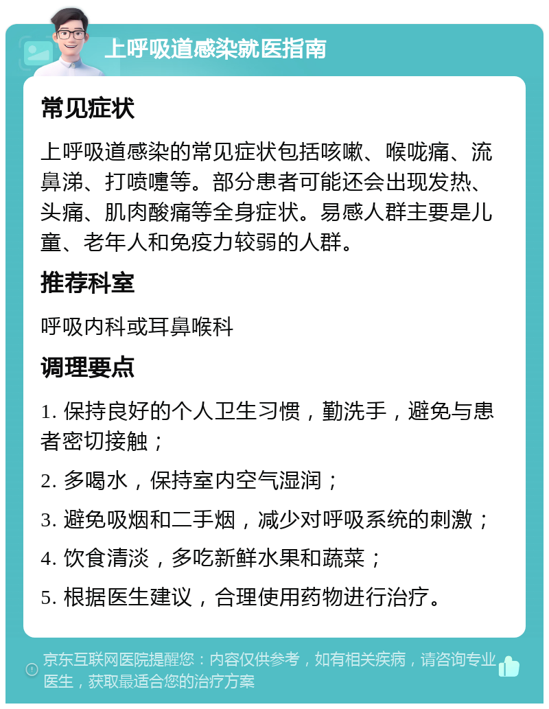 上呼吸道感染就医指南 常见症状 上呼吸道感染的常见症状包括咳嗽、喉咙痛、流鼻涕、打喷嚏等。部分患者可能还会出现发热、头痛、肌肉酸痛等全身症状。易感人群主要是儿童、老年人和免疫力较弱的人群。 推荐科室 呼吸内科或耳鼻喉科 调理要点 1. 保持良好的个人卫生习惯，勤洗手，避免与患者密切接触； 2. 多喝水，保持室内空气湿润； 3. 避免吸烟和二手烟，减少对呼吸系统的刺激； 4. 饮食清淡，多吃新鲜水果和蔬菜； 5. 根据医生建议，合理使用药物进行治疗。