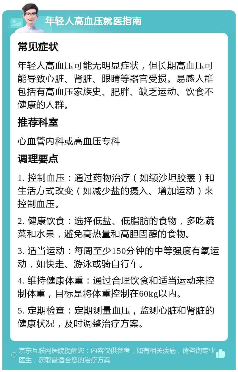 年轻人高血压就医指南 常见症状 年轻人高血压可能无明显症状，但长期高血压可能导致心脏、肾脏、眼睛等器官受损。易感人群包括有高血压家族史、肥胖、缺乏运动、饮食不健康的人群。 推荐科室 心血管内科或高血压专科 调理要点 1. 控制血压：通过药物治疗（如缬沙坦胶囊）和生活方式改变（如减少盐的摄入、增加运动）来控制血压。 2. 健康饮食：选择低盐、低脂肪的食物，多吃蔬菜和水果，避免高热量和高胆固醇的食物。 3. 适当运动：每周至少150分钟的中等强度有氧运动，如快走、游泳或骑自行车。 4. 维持健康体重：通过合理饮食和适当运动来控制体重，目标是将体重控制在60kg以内。 5. 定期检查：定期测量血压，监测心脏和肾脏的健康状况，及时调整治疗方案。