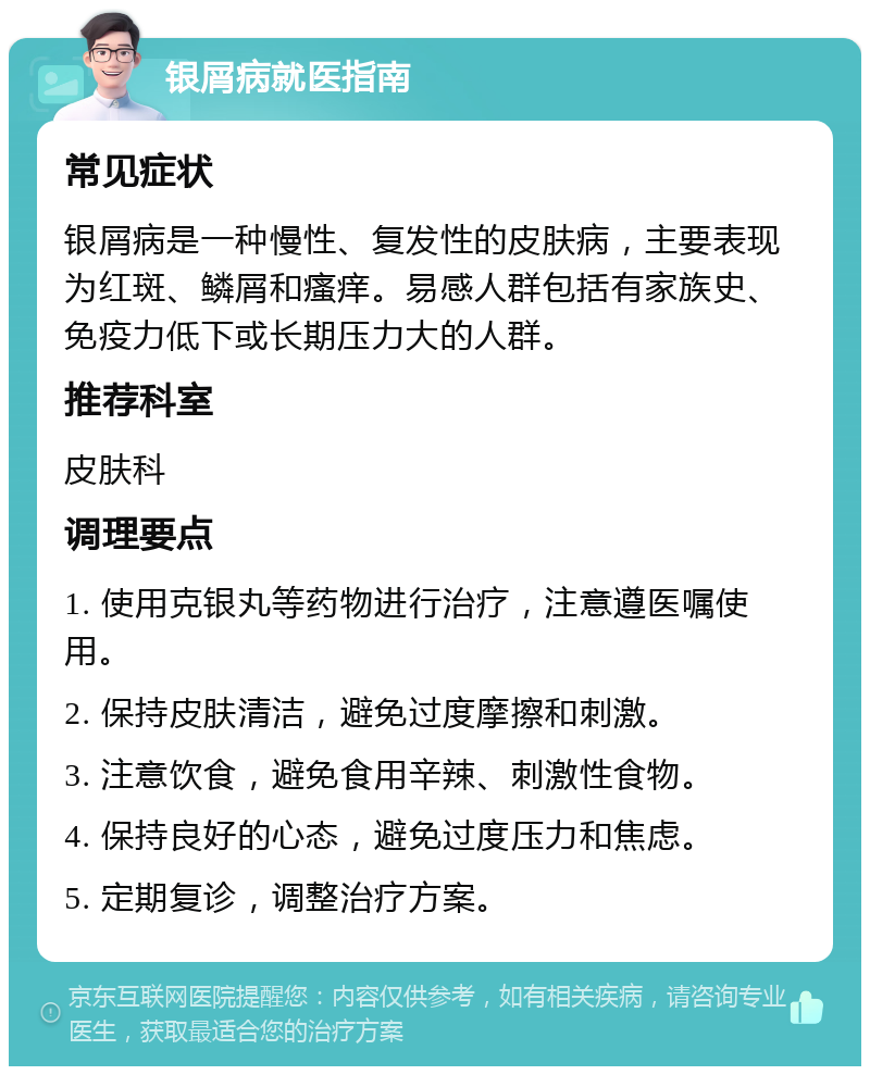 银屑病就医指南 常见症状 银屑病是一种慢性、复发性的皮肤病，主要表现为红斑、鳞屑和瘙痒。易感人群包括有家族史、免疫力低下或长期压力大的人群。 推荐科室 皮肤科 调理要点 1. 使用克银丸等药物进行治疗，注意遵医嘱使用。 2. 保持皮肤清洁，避免过度摩擦和刺激。 3. 注意饮食，避免食用辛辣、刺激性食物。 4. 保持良好的心态，避免过度压力和焦虑。 5. 定期复诊，调整治疗方案。