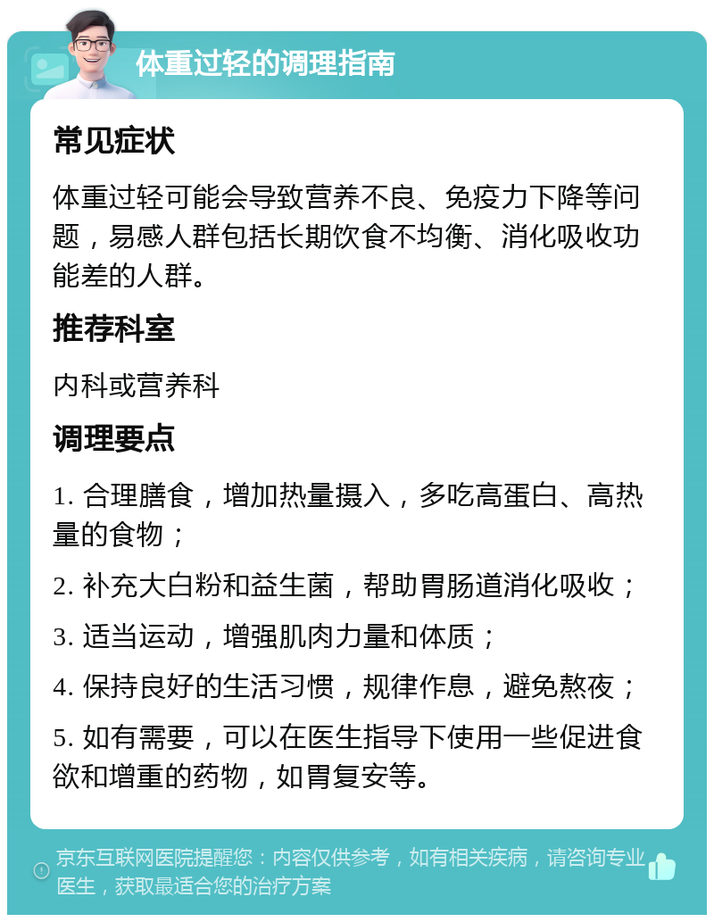 体重过轻的调理指南 常见症状 体重过轻可能会导致营养不良、免疫力下降等问题，易感人群包括长期饮食不均衡、消化吸收功能差的人群。 推荐科室 内科或营养科 调理要点 1. 合理膳食，增加热量摄入，多吃高蛋白、高热量的食物； 2. 补充大白粉和益生菌，帮助胃肠道消化吸收； 3. 适当运动，增强肌肉力量和体质； 4. 保持良好的生活习惯，规律作息，避免熬夜； 5. 如有需要，可以在医生指导下使用一些促进食欲和增重的药物，如胃复安等。