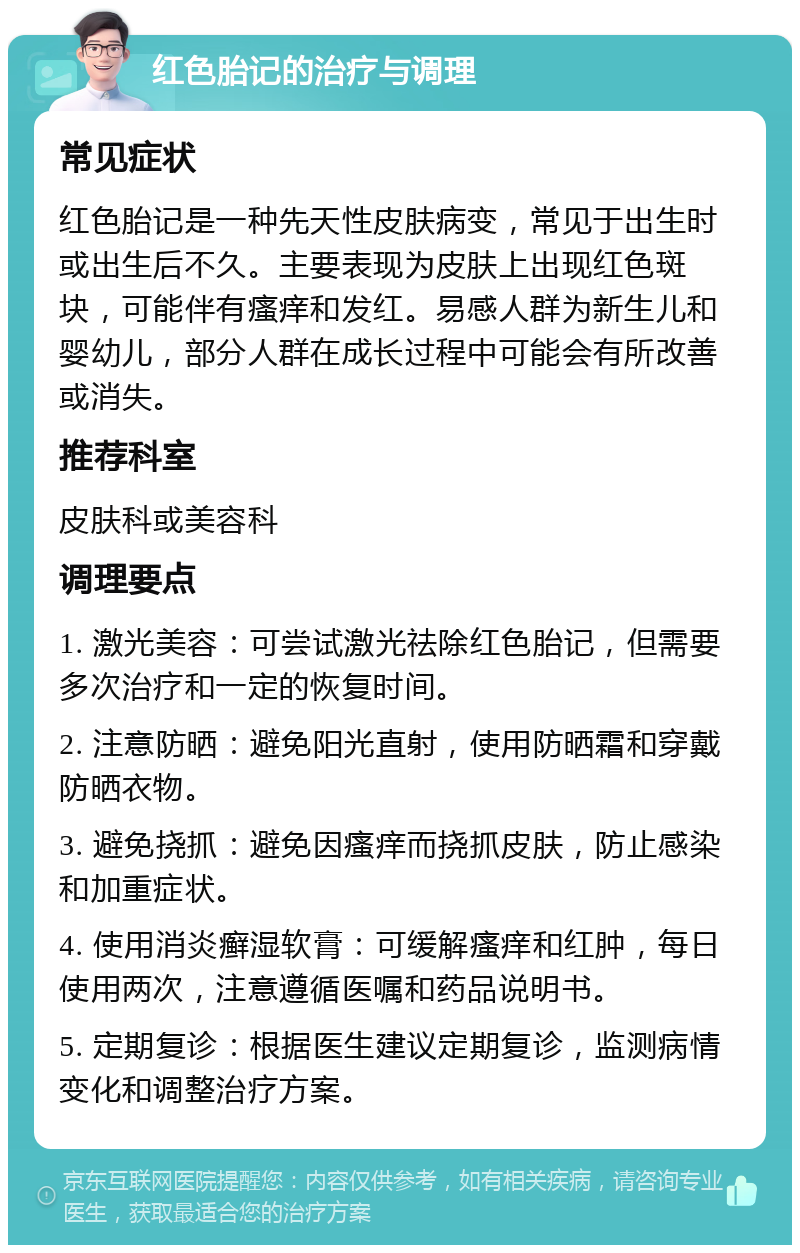 红色胎记的治疗与调理 常见症状 红色胎记是一种先天性皮肤病变，常见于出生时或出生后不久。主要表现为皮肤上出现红色斑块，可能伴有瘙痒和发红。易感人群为新生儿和婴幼儿，部分人群在成长过程中可能会有所改善或消失。 推荐科室 皮肤科或美容科 调理要点 1. 激光美容：可尝试激光祛除红色胎记，但需要多次治疗和一定的恢复时间。 2. 注意防晒：避免阳光直射，使用防晒霜和穿戴防晒衣物。 3. 避免挠抓：避免因瘙痒而挠抓皮肤，防止感染和加重症状。 4. 使用消炎癣湿软膏：可缓解瘙痒和红肿，每日使用两次，注意遵循医嘱和药品说明书。 5. 定期复诊：根据医生建议定期复诊，监测病情变化和调整治疗方案。