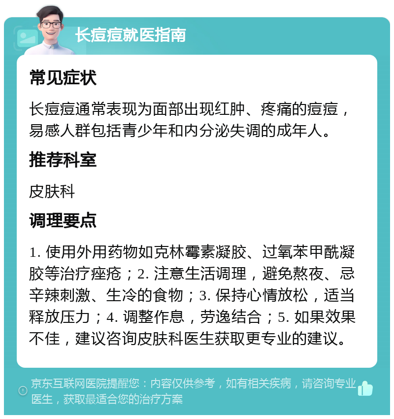 长痘痘就医指南 常见症状 长痘痘通常表现为面部出现红肿、疼痛的痘痘，易感人群包括青少年和内分泌失调的成年人。 推荐科室 皮肤科 调理要点 1. 使用外用药物如克林霉素凝胶、过氧苯甲酰凝胶等治疗痤疮；2. 注意生活调理，避免熬夜、忌辛辣刺激、生冷的食物；3. 保持心情放松，适当释放压力；4. 调整作息，劳逸结合；5. 如果效果不佳，建议咨询皮肤科医生获取更专业的建议。