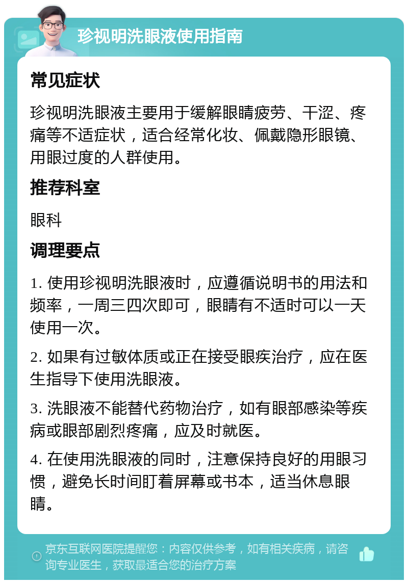 珍视明洗眼液使用指南 常见症状 珍视明洗眼液主要用于缓解眼睛疲劳、干涩、疼痛等不适症状，适合经常化妆、佩戴隐形眼镜、用眼过度的人群使用。 推荐科室 眼科 调理要点 1. 使用珍视明洗眼液时，应遵循说明书的用法和频率，一周三四次即可，眼睛有不适时可以一天使用一次。 2. 如果有过敏体质或正在接受眼疾治疗，应在医生指导下使用洗眼液。 3. 洗眼液不能替代药物治疗，如有眼部感染等疾病或眼部剧烈疼痛，应及时就医。 4. 在使用洗眼液的同时，注意保持良好的用眼习惯，避免长时间盯着屏幕或书本，适当休息眼睛。