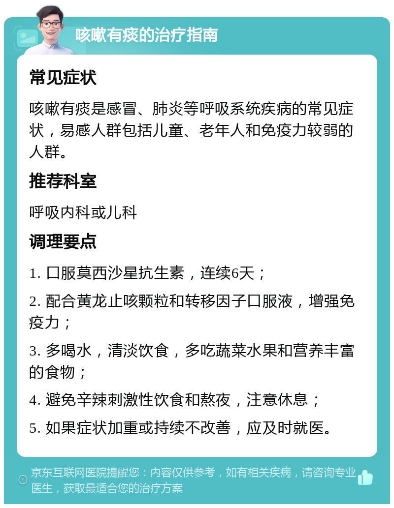 咳嗽有痰的治疗指南 常见症状 咳嗽有痰是感冒、肺炎等呼吸系统疾病的常见症状，易感人群包括儿童、老年人和免疫力较弱的人群。 推荐科室 呼吸内科或儿科 调理要点 1. 口服莫西沙星抗生素，连续6天； 2. 配合黄龙止咳颗粒和转移因子口服液，增强免疫力； 3. 多喝水，清淡饮食，多吃蔬菜水果和营养丰富的食物； 4. 避免辛辣刺激性饮食和熬夜，注意休息； 5. 如果症状加重或持续不改善，应及时就医。