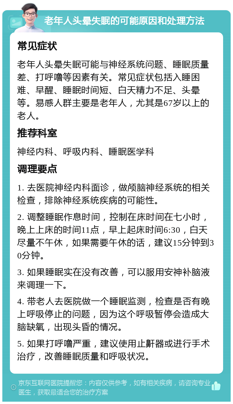 老年人头晕失眠的可能原因和处理方法 常见症状 老年人头晕失眠可能与神经系统问题、睡眠质量差、打呼噜等因素有关。常见症状包括入睡困难、早醒、睡眠时间短、白天精力不足、头晕等。易感人群主要是老年人，尤其是67岁以上的老人。 推荐科室 神经内科、呼吸内科、睡眠医学科 调理要点 1. 去医院神经内科面诊，做颅脑神经系统的相关检查，排除神经系统疾病的可能性。 2. 调整睡眠作息时间，控制在床时间在七小时，晚上上床的时间11点，早上起床时间6:30，白天尽量不午休，如果需要午休的话，建议15分钟到30分钟。 3. 如果睡眠实在没有改善，可以服用安神补脑液来调理一下。 4. 带老人去医院做一个睡眠监测，检查是否有晚上呼吸停止的问题，因为这个呼吸暂停会造成大脑缺氧，出现头昏的情况。 5. 如果打呼噜严重，建议使用止鼾器或进行手术治疗，改善睡眠质量和呼吸状况。