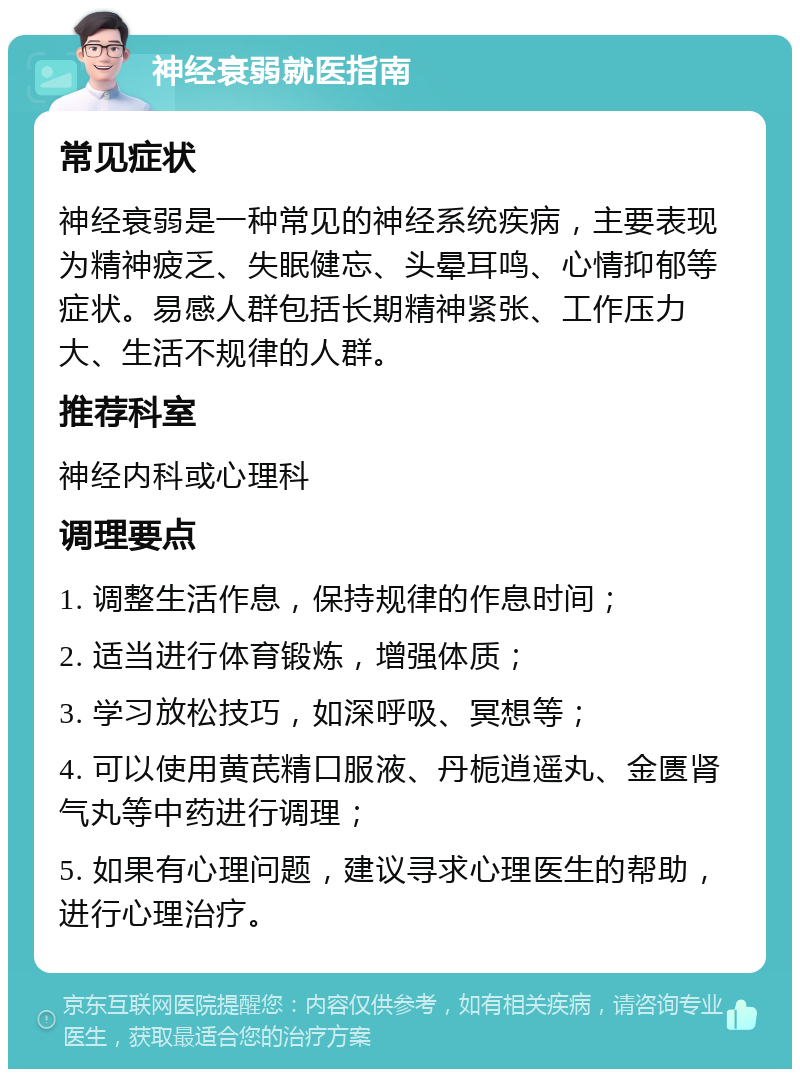 神经衰弱就医指南 常见症状 神经衰弱是一种常见的神经系统疾病，主要表现为精神疲乏、失眠健忘、头晕耳鸣、心情抑郁等症状。易感人群包括长期精神紧张、工作压力大、生活不规律的人群。 推荐科室 神经内科或心理科 调理要点 1. 调整生活作息，保持规律的作息时间； 2. 适当进行体育锻炼，增强体质； 3. 学习放松技巧，如深呼吸、冥想等； 4. 可以使用黄芪精口服液、丹栀逍遥丸、金匮肾气丸等中药进行调理； 5. 如果有心理问题，建议寻求心理医生的帮助，进行心理治疗。