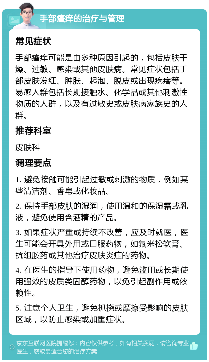 手部瘙痒的治疗与管理 常见症状 手部瘙痒可能是由多种原因引起的，包括皮肤干燥、过敏、感染或其他皮肤病。常见症状包括手部皮肤发红、肿胀、起泡、脱皮或出现疙瘩等。易感人群包括长期接触水、化学品或其他刺激性物质的人群，以及有过敏史或皮肤病家族史的人群。 推荐科室 皮肤科 调理要点 1. 避免接触可能引起过敏或刺激的物质，例如某些清洁剂、香皂或化妆品。 2. 保持手部皮肤的湿润，使用温和的保湿霜或乳液，避免使用含酒精的产品。 3. 如果症状严重或持续不改善，应及时就医，医生可能会开具外用或口服药物，如氟米松软膏、抗组胺药或其他治疗皮肤炎症的药物。 4. 在医生的指导下使用药物，避免滥用或长期使用强效的皮质类固醇药物，以免引起副作用或依赖性。 5. 注意个人卫生，避免抓挠或摩擦受影响的皮肤区域，以防止感染或加重症状。