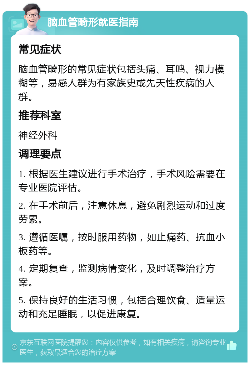 脑血管畸形就医指南 常见症状 脑血管畸形的常见症状包括头痛、耳鸣、视力模糊等，易感人群为有家族史或先天性疾病的人群。 推荐科室 神经外科 调理要点 1. 根据医生建议进行手术治疗，手术风险需要在专业医院评估。 2. 在手术前后，注意休息，避免剧烈运动和过度劳累。 3. 遵循医嘱，按时服用药物，如止痛药、抗血小板药等。 4. 定期复查，监测病情变化，及时调整治疗方案。 5. 保持良好的生活习惯，包括合理饮食、适量运动和充足睡眠，以促进康复。