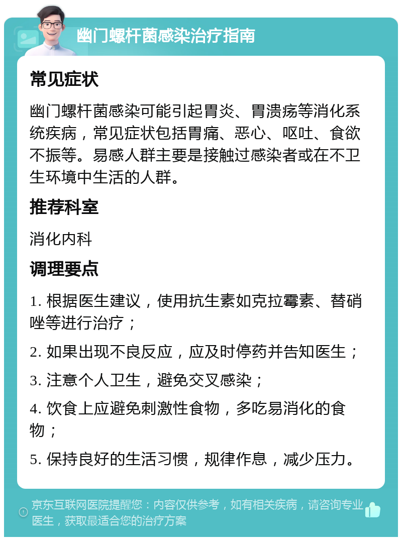 幽门螺杆菌感染治疗指南 常见症状 幽门螺杆菌感染可能引起胃炎、胃溃疡等消化系统疾病，常见症状包括胃痛、恶心、呕吐、食欲不振等。易感人群主要是接触过感染者或在不卫生环境中生活的人群。 推荐科室 消化内科 调理要点 1. 根据医生建议，使用抗生素如克拉霉素、替硝唑等进行治疗； 2. 如果出现不良反应，应及时停药并告知医生； 3. 注意个人卫生，避免交叉感染； 4. 饮食上应避免刺激性食物，多吃易消化的食物； 5. 保持良好的生活习惯，规律作息，减少压力。