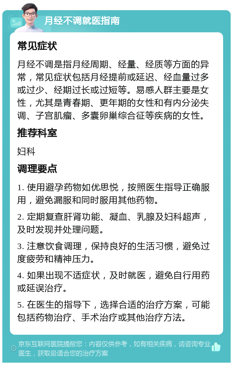 月经不调就医指南 常见症状 月经不调是指月经周期、经量、经质等方面的异常，常见症状包括月经提前或延迟、经血量过多或过少、经期过长或过短等。易感人群主要是女性，尤其是青春期、更年期的女性和有内分泌失调、子宫肌瘤、多囊卵巢综合征等疾病的女性。 推荐科室 妇科 调理要点 1. 使用避孕药物如优思悦，按照医生指导正确服用，避免漏服和同时服用其他药物。 2. 定期复查肝肾功能、凝血、乳腺及妇科超声，及时发现并处理问题。 3. 注意饮食调理，保持良好的生活习惯，避免过度疲劳和精神压力。 4. 如果出现不适症状，及时就医，避免自行用药或延误治疗。 5. 在医生的指导下，选择合适的治疗方案，可能包括药物治疗、手术治疗或其他治疗方法。