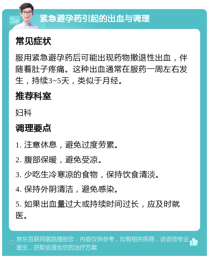 紧急避孕药引起的出血与调理 常见症状 服用紧急避孕药后可能出现药物撤退性出血，伴随着肚子疼痛。这种出血通常在服药一周左右发生，持续3~5天，类似于月经。 推荐科室 妇科 调理要点 1. 注意休息，避免过度劳累。 2. 腹部保暖，避免受凉。 3. 少吃生冷寒凉的食物，保持饮食清淡。 4. 保持外阴清洁，避免感染。 5. 如果出血量过大或持续时间过长，应及时就医。