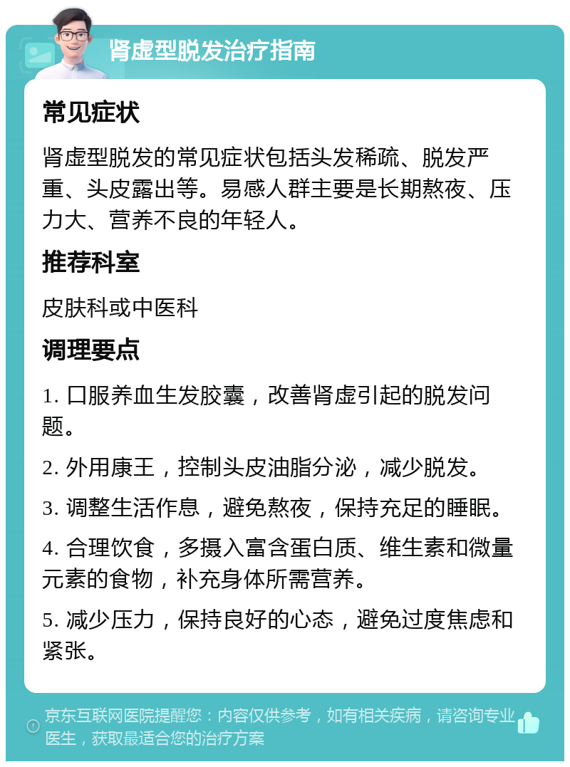 肾虚型脱发治疗指南 常见症状 肾虚型脱发的常见症状包括头发稀疏、脱发严重、头皮露出等。易感人群主要是长期熬夜、压力大、营养不良的年轻人。 推荐科室 皮肤科或中医科 调理要点 1. 口服养血生发胶囊，改善肾虚引起的脱发问题。 2. 外用康王，控制头皮油脂分泌，减少脱发。 3. 调整生活作息，避免熬夜，保持充足的睡眠。 4. 合理饮食，多摄入富含蛋白质、维生素和微量元素的食物，补充身体所需营养。 5. 减少压力，保持良好的心态，避免过度焦虑和紧张。