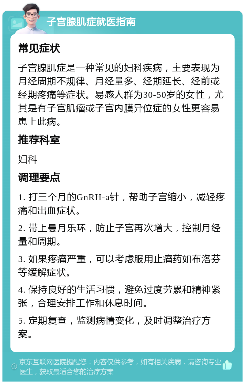 子宫腺肌症就医指南 常见症状 子宫腺肌症是一种常见的妇科疾病，主要表现为月经周期不规律、月经量多、经期延长、经前或经期疼痛等症状。易感人群为30-50岁的女性，尤其是有子宫肌瘤或子宫内膜异位症的女性更容易患上此病。 推荐科室 妇科 调理要点 1. 打三个月的GnRH-a针，帮助子宫缩小，减轻疼痛和出血症状。 2. 带上曼月乐环，防止子宫再次增大，控制月经量和周期。 3. 如果疼痛严重，可以考虑服用止痛药如布洛芬等缓解症状。 4. 保持良好的生活习惯，避免过度劳累和精神紧张，合理安排工作和休息时间。 5. 定期复查，监测病情变化，及时调整治疗方案。