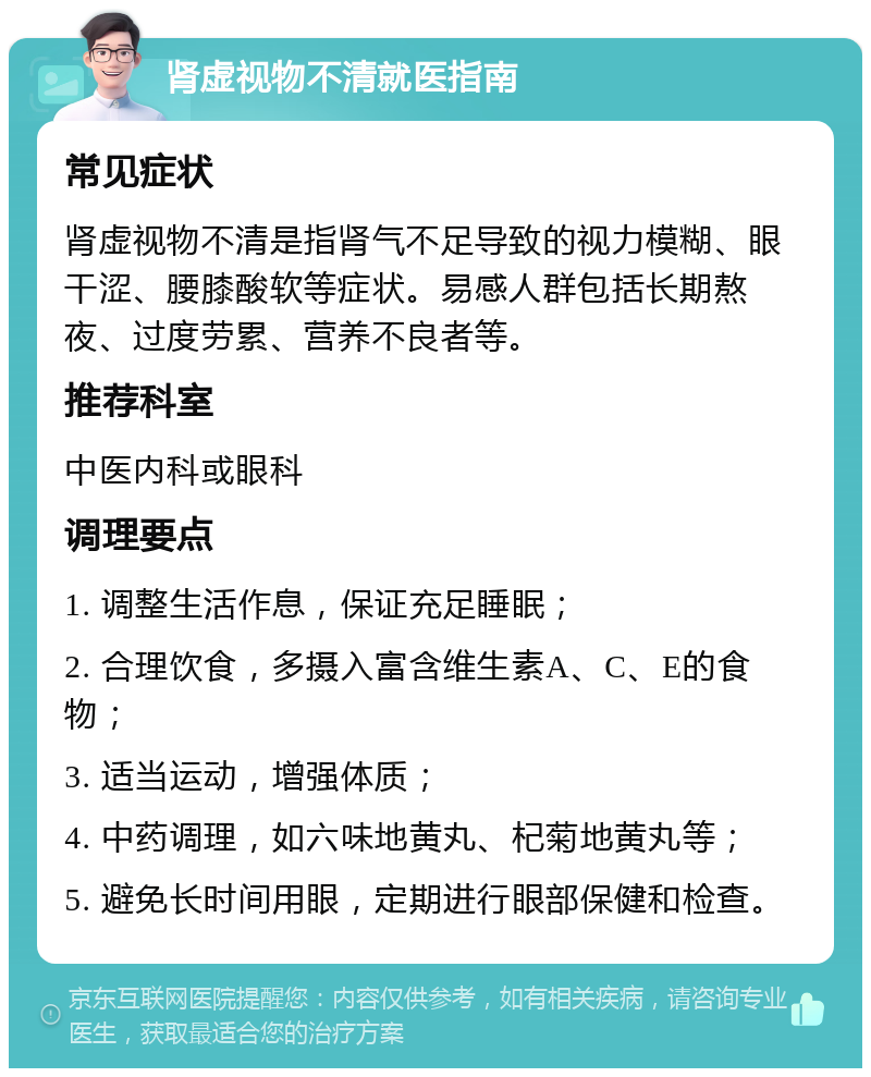 肾虚视物不清就医指南 常见症状 肾虚视物不清是指肾气不足导致的视力模糊、眼干涩、腰膝酸软等症状。易感人群包括长期熬夜、过度劳累、营养不良者等。 推荐科室 中医内科或眼科 调理要点 1. 调整生活作息，保证充足睡眠； 2. 合理饮食，多摄入富含维生素A、C、E的食物； 3. 适当运动，增强体质； 4. 中药调理，如六味地黄丸、杞菊地黄丸等； 5. 避免长时间用眼，定期进行眼部保健和检查。