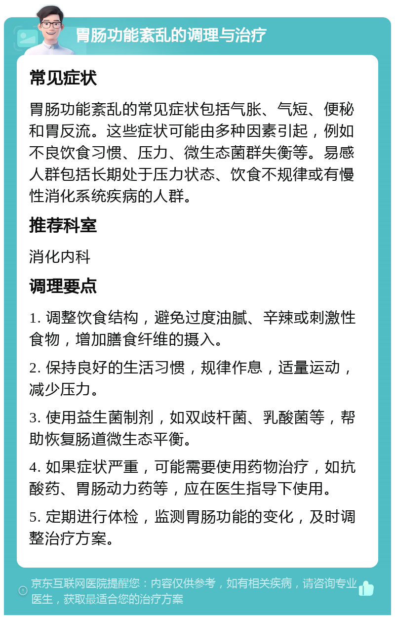 胃肠功能紊乱的调理与治疗 常见症状 胃肠功能紊乱的常见症状包括气胀、气短、便秘和胃反流。这些症状可能由多种因素引起，例如不良饮食习惯、压力、微生态菌群失衡等。易感人群包括长期处于压力状态、饮食不规律或有慢性消化系统疾病的人群。 推荐科室 消化内科 调理要点 1. 调整饮食结构，避免过度油腻、辛辣或刺激性食物，增加膳食纤维的摄入。 2. 保持良好的生活习惯，规律作息，适量运动，减少压力。 3. 使用益生菌制剂，如双歧杆菌、乳酸菌等，帮助恢复肠道微生态平衡。 4. 如果症状严重，可能需要使用药物治疗，如抗酸药、胃肠动力药等，应在医生指导下使用。 5. 定期进行体检，监测胃肠功能的变化，及时调整治疗方案。