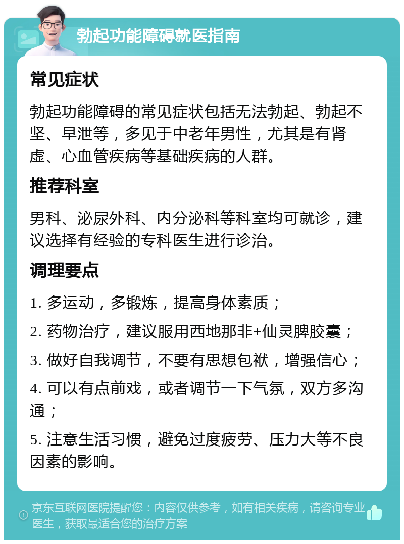 勃起功能障碍就医指南 常见症状 勃起功能障碍的常见症状包括无法勃起、勃起不坚、早泄等，多见于中老年男性，尤其是有肾虚、心血管疾病等基础疾病的人群。 推荐科室 男科、泌尿外科、内分泌科等科室均可就诊，建议选择有经验的专科医生进行诊治。 调理要点 1. 多运动，多锻炼，提高身体素质； 2. 药物治疗，建议服用西地那非+仙灵脾胶囊； 3. 做好自我调节，不要有思想包袱，增强信心； 4. 可以有点前戏，或者调节一下气氛，双方多沟通； 5. 注意生活习惯，避免过度疲劳、压力大等不良因素的影响。