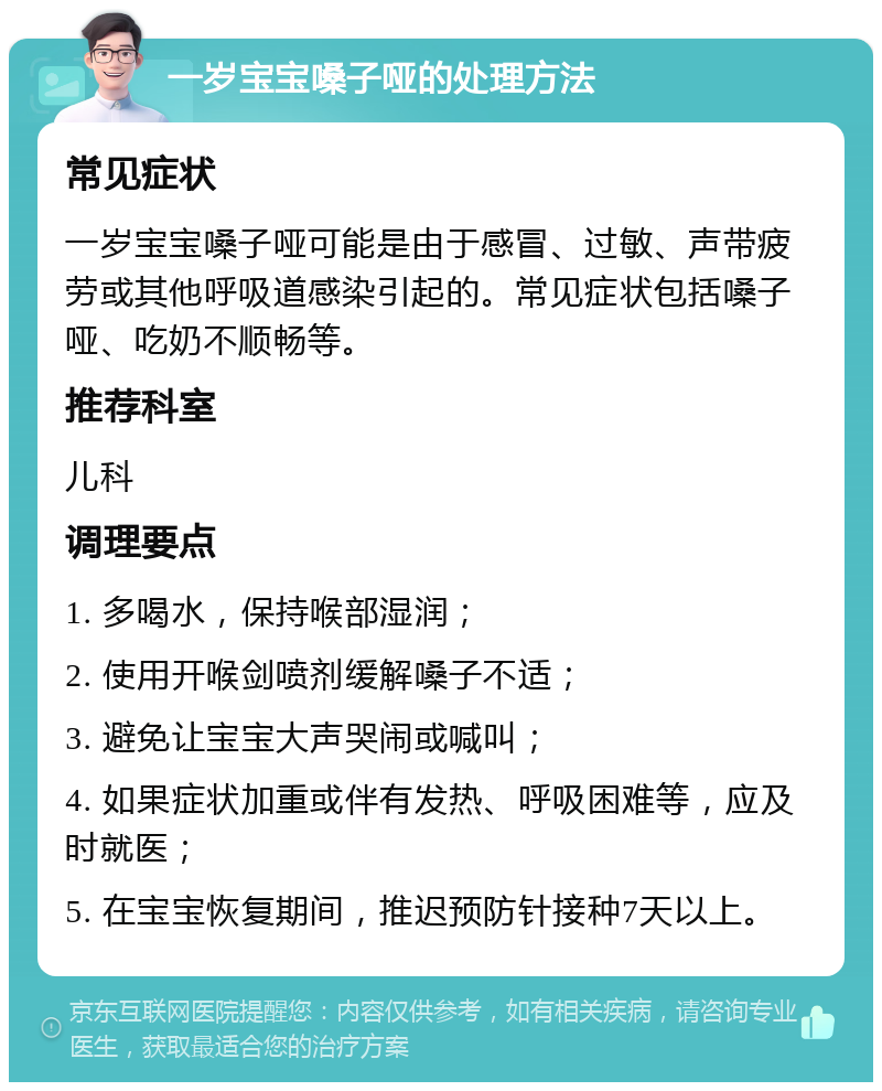 一岁宝宝嗓子哑的处理方法 常见症状 一岁宝宝嗓子哑可能是由于感冒、过敏、声带疲劳或其他呼吸道感染引起的。常见症状包括嗓子哑、吃奶不顺畅等。 推荐科室 儿科 调理要点 1. 多喝水，保持喉部湿润； 2. 使用开喉剑喷剂缓解嗓子不适； 3. 避免让宝宝大声哭闹或喊叫； 4. 如果症状加重或伴有发热、呼吸困难等，应及时就医； 5. 在宝宝恢复期间，推迟预防针接种7天以上。