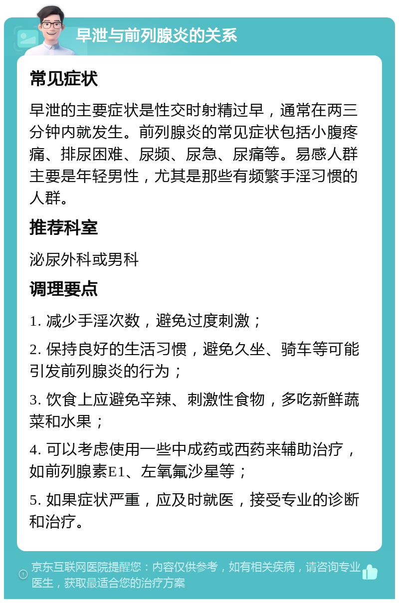 早泄与前列腺炎的关系 常见症状 早泄的主要症状是性交时射精过早，通常在两三分钟内就发生。前列腺炎的常见症状包括小腹疼痛、排尿困难、尿频、尿急、尿痛等。易感人群主要是年轻男性，尤其是那些有频繁手淫习惯的人群。 推荐科室 泌尿外科或男科 调理要点 1. 减少手淫次数，避免过度刺激； 2. 保持良好的生活习惯，避免久坐、骑车等可能引发前列腺炎的行为； 3. 饮食上应避免辛辣、刺激性食物，多吃新鲜蔬菜和水果； 4. 可以考虑使用一些中成药或西药来辅助治疗，如前列腺素E1、左氧氟沙星等； 5. 如果症状严重，应及时就医，接受专业的诊断和治疗。