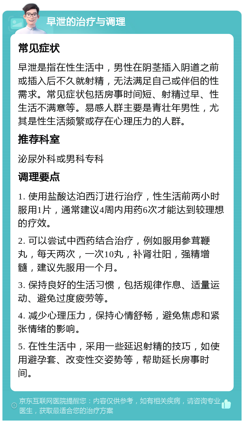 早泄的治疗与调理 常见症状 早泄是指在性生活中，男性在阴茎插入阴道之前或插入后不久就射精，无法满足自己或伴侣的性需求。常见症状包括房事时间短、射精过早、性生活不满意等。易感人群主要是青壮年男性，尤其是性生活频繁或存在心理压力的人群。 推荐科室 泌尿外科或男科专科 调理要点 1. 使用盐酸达泊西汀进行治疗，性生活前两小时服用1片，通常建议4周内用药6次才能达到较理想的疗效。 2. 可以尝试中西药结合治疗，例如服用参茸鞭丸，每天两次，一次10丸，补肾壮阳，强精增髓，建议先服用一个月。 3. 保持良好的生活习惯，包括规律作息、适量运动、避免过度疲劳等。 4. 减少心理压力，保持心情舒畅，避免焦虑和紧张情绪的影响。 5. 在性生活中，采用一些延迟射精的技巧，如使用避孕套、改变性交姿势等，帮助延长房事时间。