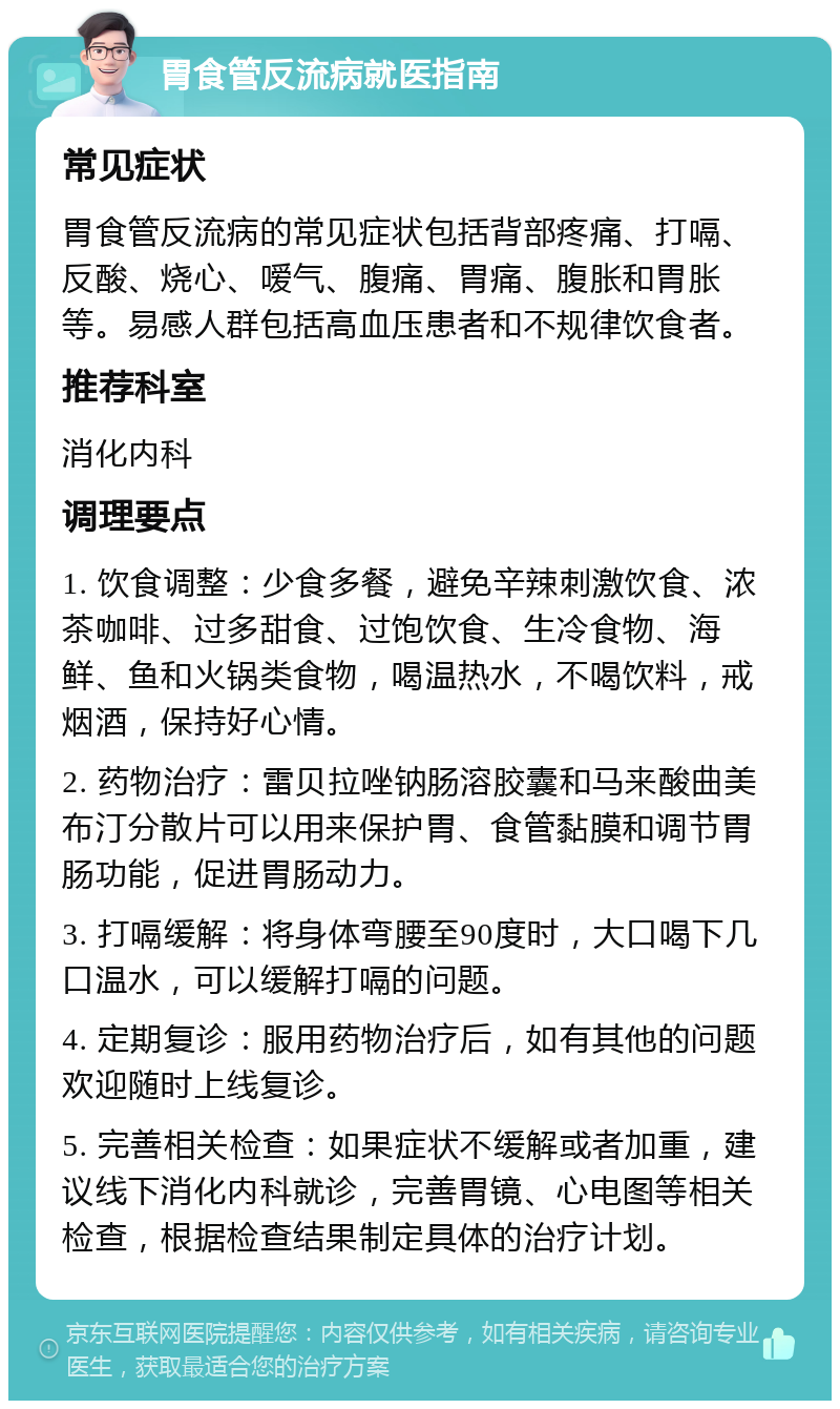 胃食管反流病就医指南 常见症状 胃食管反流病的常见症状包括背部疼痛、打嗝、反酸、烧心、嗳气、腹痛、胃痛、腹胀和胃胀等。易感人群包括高血压患者和不规律饮食者。 推荐科室 消化内科 调理要点 1. 饮食调整：少食多餐，避免辛辣刺激饮食、浓茶咖啡、过多甜食、过饱饮食、生冷食物、海鲜、鱼和火锅类食物，喝温热水，不喝饮料，戒烟酒，保持好心情。 2. 药物治疗：雷贝拉唑钠肠溶胶囊和马来酸曲美布汀分散片可以用来保护胃、食管黏膜和调节胃肠功能，促进胃肠动力。 3. 打嗝缓解：将身体弯腰至90度时，大口喝下几口温水，可以缓解打嗝的问题。 4. 定期复诊：服用药物治疗后，如有其他的问题欢迎随时上线复诊。 5. 完善相关检查：如果症状不缓解或者加重，建议线下消化内科就诊，完善胃镜、心电图等相关检查，根据检查结果制定具体的治疗计划。