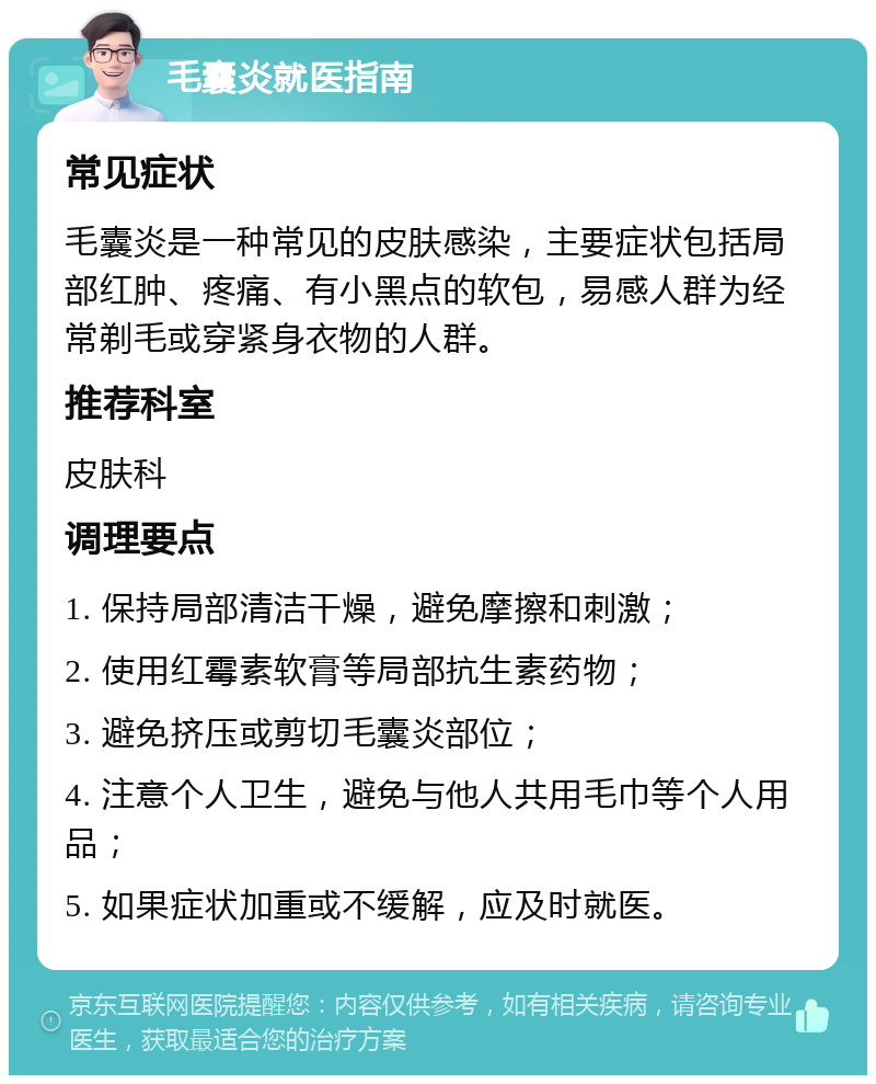 毛囊炎就医指南 常见症状 毛囊炎是一种常见的皮肤感染，主要症状包括局部红肿、疼痛、有小黑点的软包，易感人群为经常剃毛或穿紧身衣物的人群。 推荐科室 皮肤科 调理要点 1. 保持局部清洁干燥，避免摩擦和刺激； 2. 使用红霉素软膏等局部抗生素药物； 3. 避免挤压或剪切毛囊炎部位； 4. 注意个人卫生，避免与他人共用毛巾等个人用品； 5. 如果症状加重或不缓解，应及时就医。