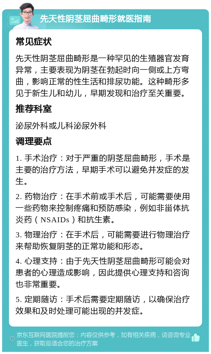 先天性阴茎屈曲畸形就医指南 常见症状 先天性阴茎屈曲畸形是一种罕见的生殖器官发育异常，主要表现为阴茎在勃起时向一侧或上方弯曲，影响正常的性生活和排尿功能。这种畸形多见于新生儿和幼儿，早期发现和治疗至关重要。 推荐科室 泌尿外科或儿科泌尿外科 调理要点 1. 手术治疗：对于严重的阴茎屈曲畸形，手术是主要的治疗方法，早期手术可以避免并发症的发生。 2. 药物治疗：在手术前或手术后，可能需要使用一些药物来控制疼痛和预防感染，例如非甾体抗炎药（NSAIDs）和抗生素。 3. 物理治疗：在手术后，可能需要进行物理治疗来帮助恢复阴茎的正常功能和形态。 4. 心理支持：由于先天性阴茎屈曲畸形可能会对患者的心理造成影响，因此提供心理支持和咨询也非常重要。 5. 定期随访：手术后需要定期随访，以确保治疗效果和及时处理可能出现的并发症。