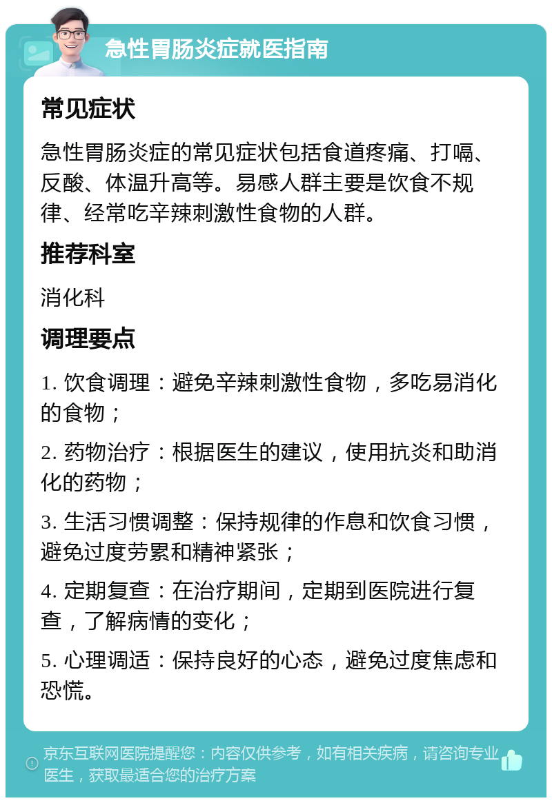 急性胃肠炎症就医指南 常见症状 急性胃肠炎症的常见症状包括食道疼痛、打嗝、反酸、体温升高等。易感人群主要是饮食不规律、经常吃辛辣刺激性食物的人群。 推荐科室 消化科 调理要点 1. 饮食调理：避免辛辣刺激性食物，多吃易消化的食物； 2. 药物治疗：根据医生的建议，使用抗炎和助消化的药物； 3. 生活习惯调整：保持规律的作息和饮食习惯，避免过度劳累和精神紧张； 4. 定期复查：在治疗期间，定期到医院进行复查，了解病情的变化； 5. 心理调适：保持良好的心态，避免过度焦虑和恐慌。