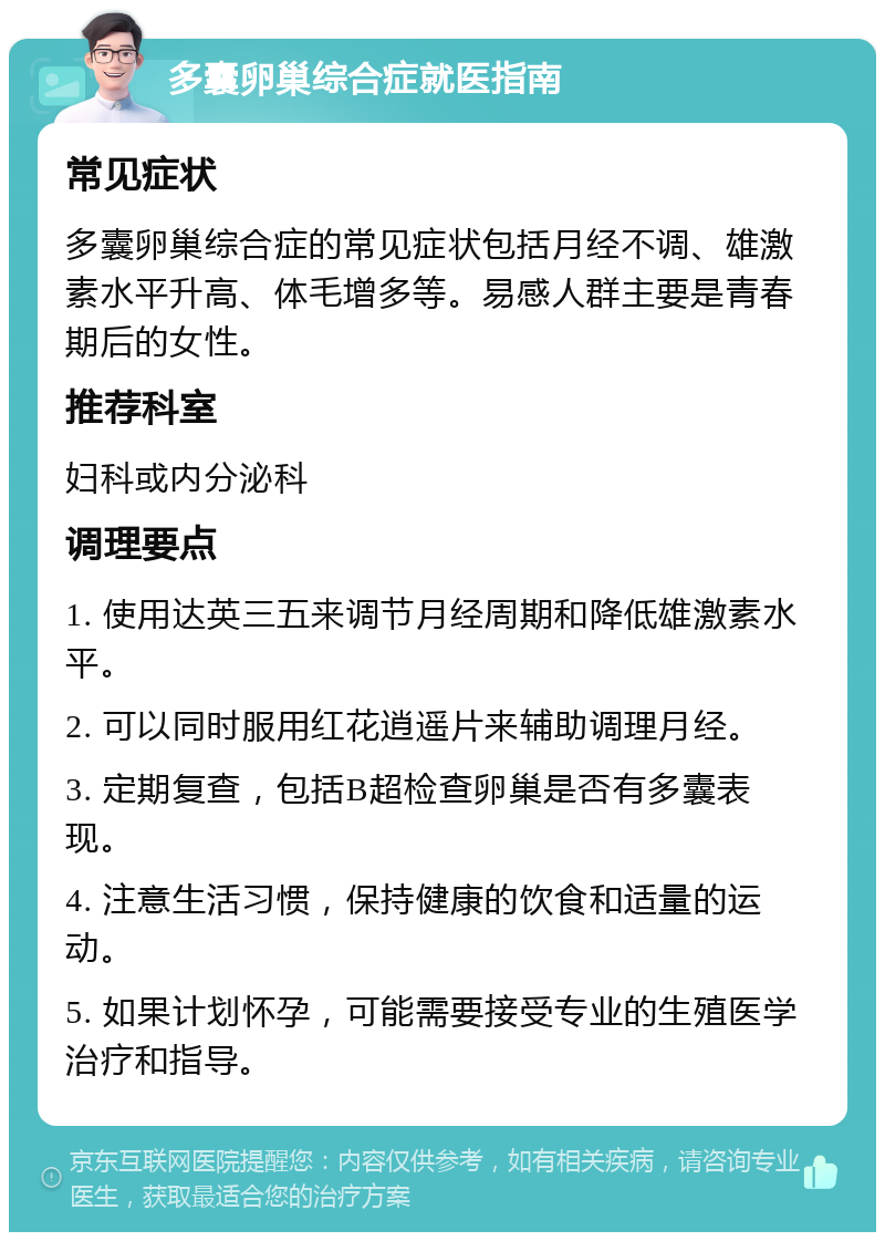 多囊卵巢综合症就医指南 常见症状 多囊卵巢综合症的常见症状包括月经不调、雄激素水平升高、体毛增多等。易感人群主要是青春期后的女性。 推荐科室 妇科或内分泌科 调理要点 1. 使用达英三五来调节月经周期和降低雄激素水平。 2. 可以同时服用红花逍遥片来辅助调理月经。 3. 定期复查，包括B超检查卵巢是否有多囊表现。 4. 注意生活习惯，保持健康的饮食和适量的运动。 5. 如果计划怀孕，可能需要接受专业的生殖医学治疗和指导。