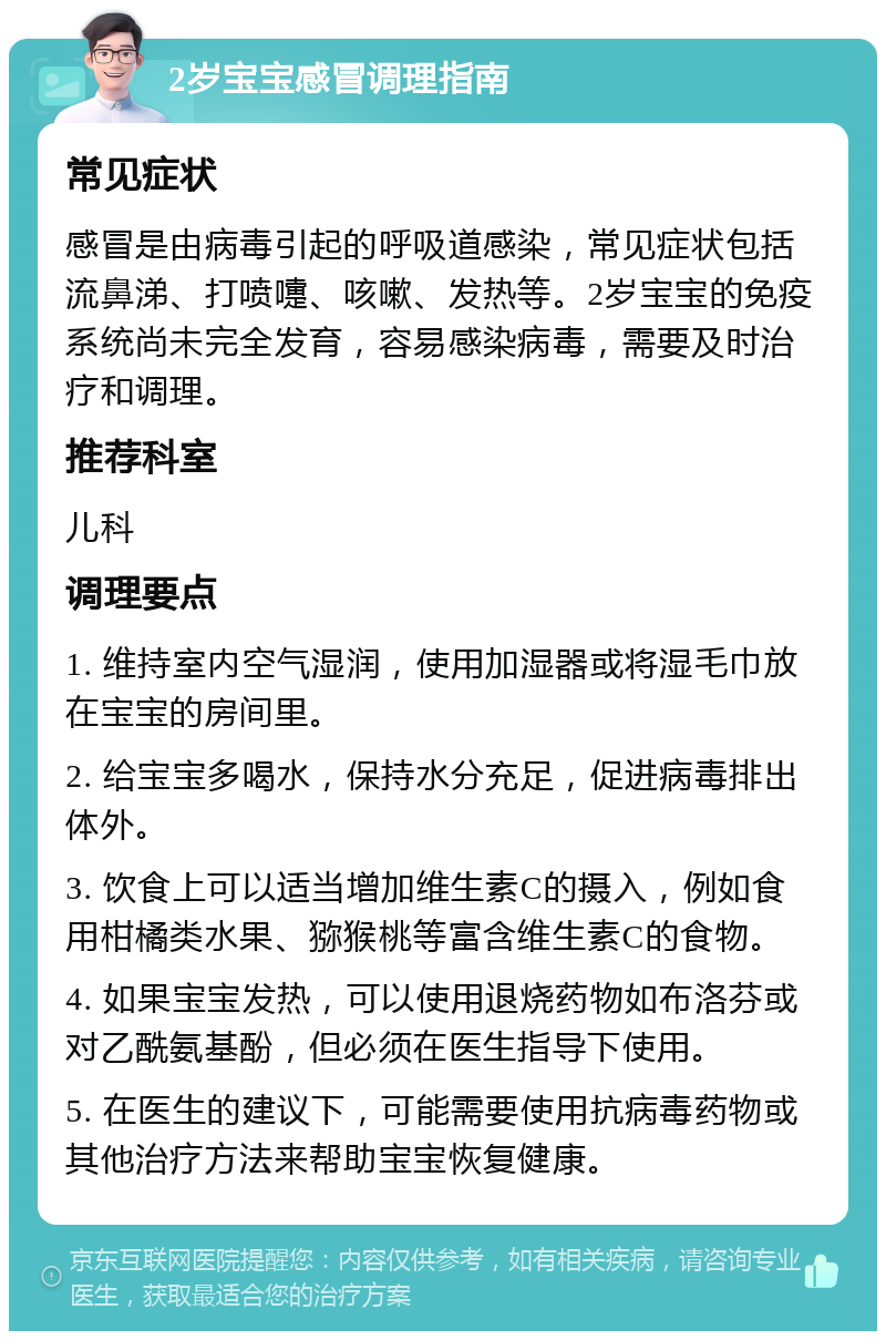 2岁宝宝感冒调理指南 常见症状 感冒是由病毒引起的呼吸道感染，常见症状包括流鼻涕、打喷嚏、咳嗽、发热等。2岁宝宝的免疫系统尚未完全发育，容易感染病毒，需要及时治疗和调理。 推荐科室 儿科 调理要点 1. 维持室内空气湿润，使用加湿器或将湿毛巾放在宝宝的房间里。 2. 给宝宝多喝水，保持水分充足，促进病毒排出体外。 3. 饮食上可以适当增加维生素C的摄入，例如食用柑橘类水果、猕猴桃等富含维生素C的食物。 4. 如果宝宝发热，可以使用退烧药物如布洛芬或对乙酰氨基酚，但必须在医生指导下使用。 5. 在医生的建议下，可能需要使用抗病毒药物或其他治疗方法来帮助宝宝恢复健康。