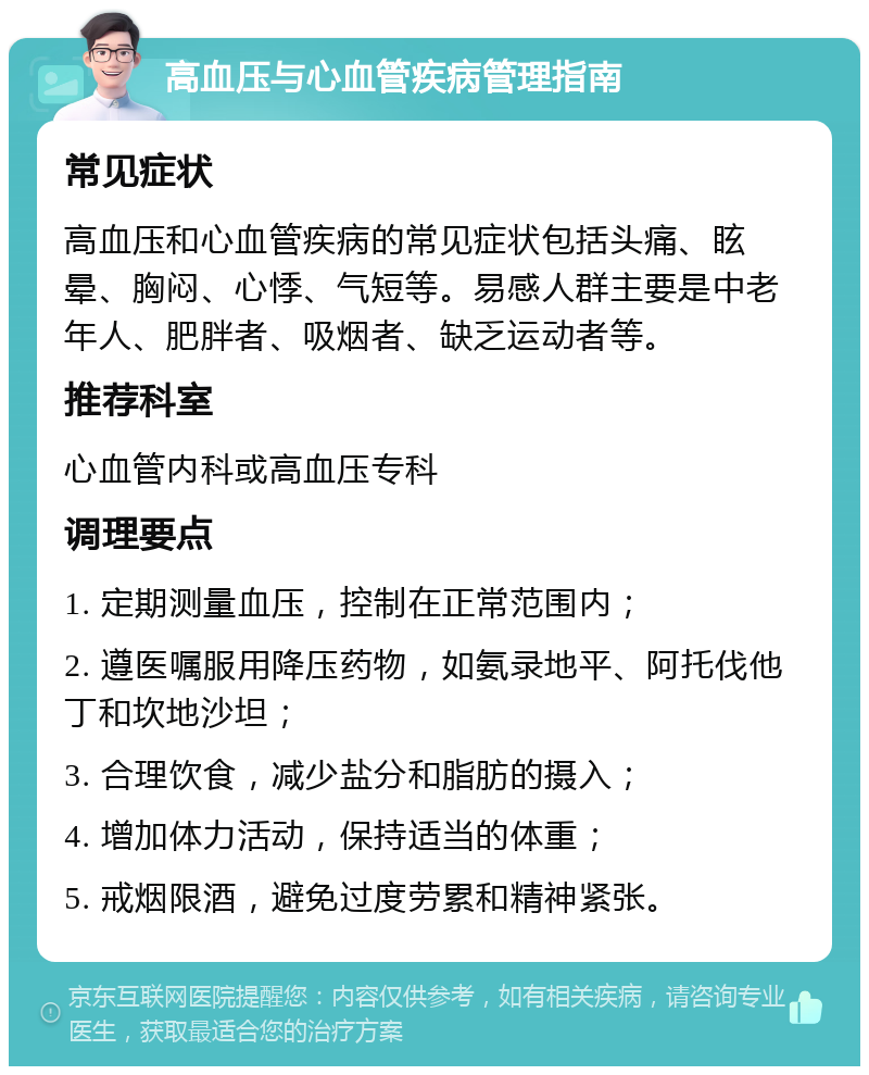 高血压与心血管疾病管理指南 常见症状 高血压和心血管疾病的常见症状包括头痛、眩晕、胸闷、心悸、气短等。易感人群主要是中老年人、肥胖者、吸烟者、缺乏运动者等。 推荐科室 心血管内科或高血压专科 调理要点 1. 定期测量血压，控制在正常范围内； 2. 遵医嘱服用降压药物，如氨录地平、阿托伐他丁和坎地沙坦； 3. 合理饮食，减少盐分和脂肪的摄入； 4. 增加体力活动，保持适当的体重； 5. 戒烟限酒，避免过度劳累和精神紧张。