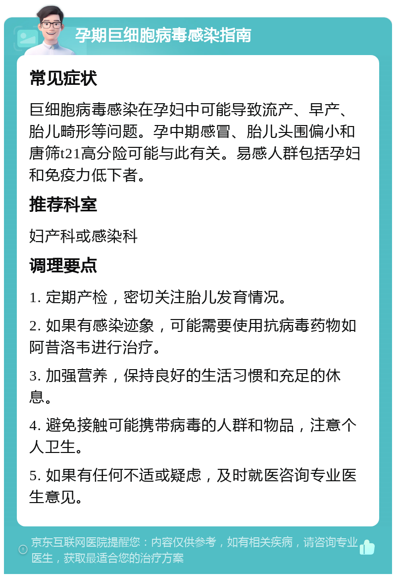 孕期巨细胞病毒感染指南 常见症状 巨细胞病毒感染在孕妇中可能导致流产、早产、胎儿畸形等问题。孕中期感冒、胎儿头围偏小和唐筛t21高分险可能与此有关。易感人群包括孕妇和免疫力低下者。 推荐科室 妇产科或感染科 调理要点 1. 定期产检，密切关注胎儿发育情况。 2. 如果有感染迹象，可能需要使用抗病毒药物如阿昔洛韦进行治疗。 3. 加强营养，保持良好的生活习惯和充足的休息。 4. 避免接触可能携带病毒的人群和物品，注意个人卫生。 5. 如果有任何不适或疑虑，及时就医咨询专业医生意见。