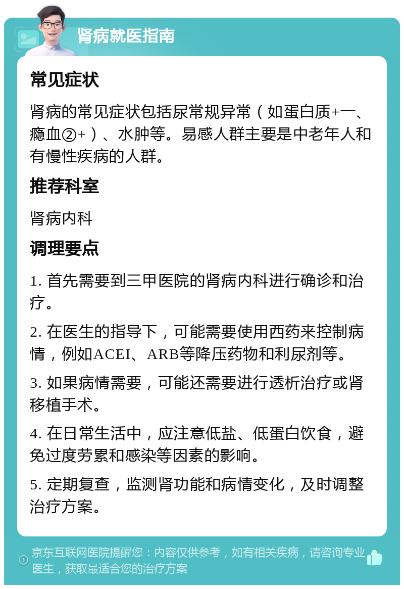 肾病就医指南 常见症状 肾病的常见症状包括尿常规异常（如蛋白质+一、瘾血②+）、水肿等。易感人群主要是中老年人和有慢性疾病的人群。 推荐科室 肾病内科 调理要点 1. 首先需要到三甲医院的肾病内科进行确诊和治疗。 2. 在医生的指导下，可能需要使用西药来控制病情，例如ACEI、ARB等降压药物和利尿剂等。 3. 如果病情需要，可能还需要进行透析治疗或肾移植手术。 4. 在日常生活中，应注意低盐、低蛋白饮食，避免过度劳累和感染等因素的影响。 5. 定期复查，监测肾功能和病情变化，及时调整治疗方案。