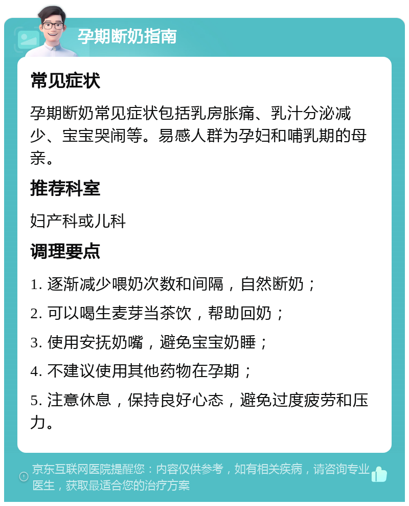 孕期断奶指南 常见症状 孕期断奶常见症状包括乳房胀痛、乳汁分泌减少、宝宝哭闹等。易感人群为孕妇和哺乳期的母亲。 推荐科室 妇产科或儿科 调理要点 1. 逐渐减少喂奶次数和间隔，自然断奶； 2. 可以喝生麦芽当茶饮，帮助回奶； 3. 使用安抚奶嘴，避免宝宝奶睡； 4. 不建议使用其他药物在孕期； 5. 注意休息，保持良好心态，避免过度疲劳和压力。