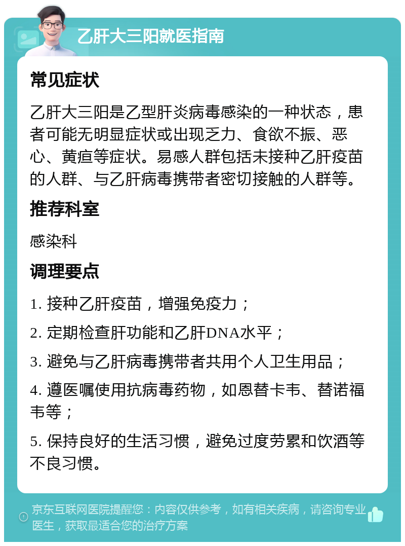 乙肝大三阳就医指南 常见症状 乙肝大三阳是乙型肝炎病毒感染的一种状态，患者可能无明显症状或出现乏力、食欲不振、恶心、黄疸等症状。易感人群包括未接种乙肝疫苗的人群、与乙肝病毒携带者密切接触的人群等。 推荐科室 感染科 调理要点 1. 接种乙肝疫苗，增强免疫力； 2. 定期检查肝功能和乙肝DNA水平； 3. 避免与乙肝病毒携带者共用个人卫生用品； 4. 遵医嘱使用抗病毒药物，如恩替卡韦、替诺福韦等； 5. 保持良好的生活习惯，避免过度劳累和饮酒等不良习惯。